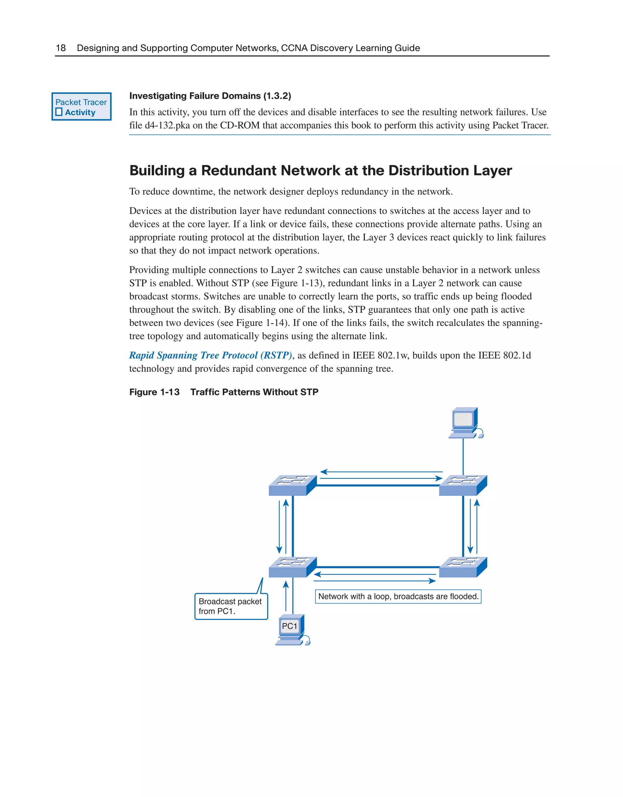 18 Designing and Supporting Computer Networks, CCNA Discovery Learning Guide
Investigating Failure Domains (1.3.2)
In this activity, you turn off the devices and disable interfaces to see the resulting network failures. Use
file d4-132.pka on the CD-ROM that accompanies this book to perform this activity using Packet Tracer.
Building a Redundant Network at the Distribution Layer
To reduce downtime, the network designer deploys redundancy in the network.
Devices at the distribution layer have redundant connections to switches at the access layer and to
devices at the core layer. If a link or device fails, these connections provide alternate paths. Using an
appropriate routing protocol at the distribution layer, the Layer 3 devices react quickly to link failures
so that they do not impact network operations.
Providing multiple connections to Layer 2 switches can cause unstable behavior in a network unless
STP is enabled. Without STP (see Figure 1-13), redundant links in a Layer 2 network can cause
broadcast storms. Switches are unable to correctly learn the ports, so traffic ends up being flooded
throughout the switch. By disabling one of the links, STP guarantees that only one path is active
between two devices (see Figure 1-14). If one of the links fails, the switch recalculates the spanning-
tree topology and automatically begins using the alternate link.
Rapid Spanning Tree Protocol (RSTP), as defined in IEEE 802.1w, builds upon the IEEE 802.1d
technology and provides rapid convergence of the spanning tree.
Figure 1-13 Traffic Patterns Without STP
Packet Tracer
Activity
Broadcast packet
from PC1.
Network with a loop, broadcasts are flooded.
PC1
2125_ch01.qxd 4/3/08 6:23 PM Page 18
 