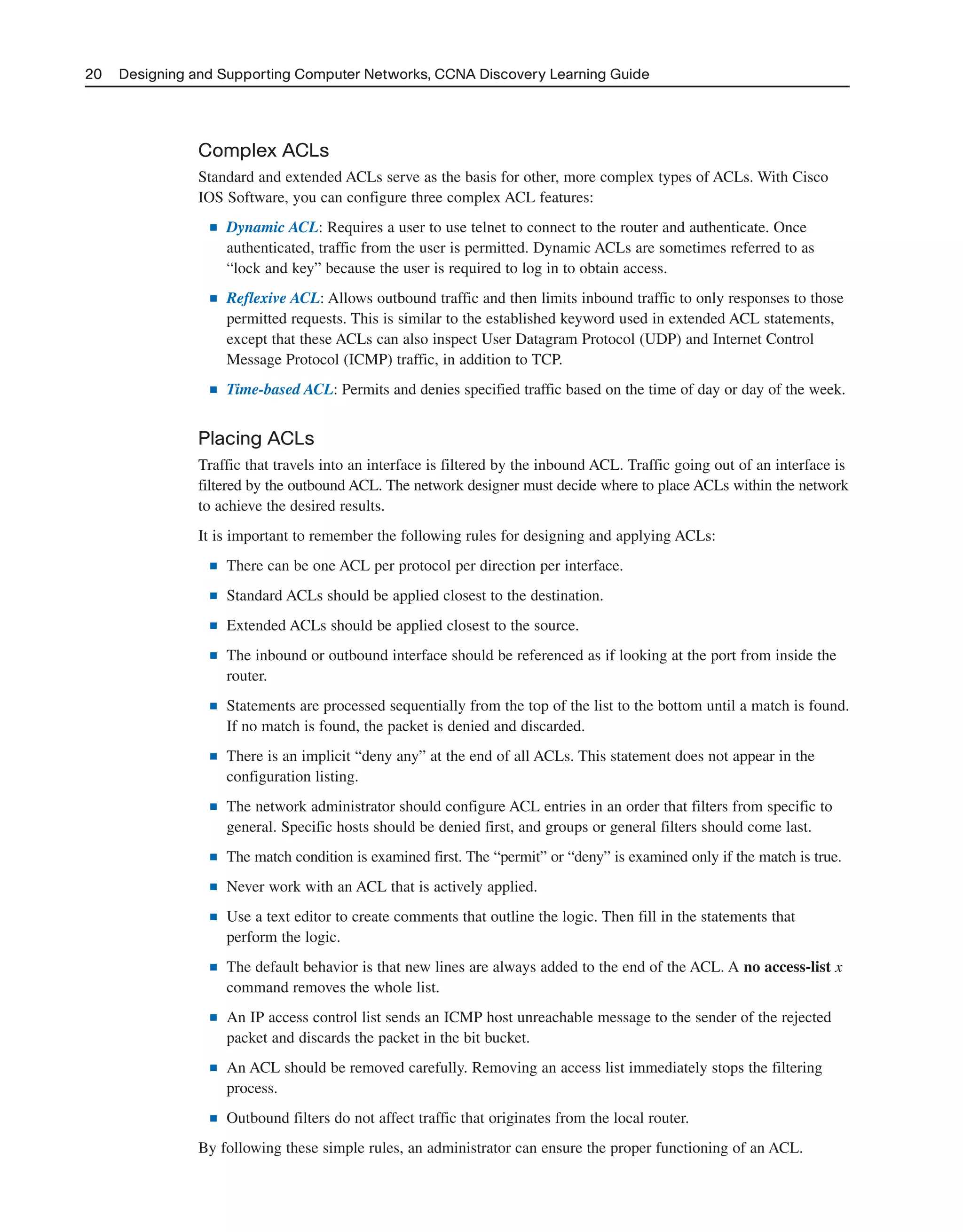 Complex ACLs
Standard and extended ACLs serve as the basis for other, more complex types of ACLs. With Cisco
IOS Software, you can configure three complex ACL features:
■ Dynamic ACL: Requires a user to use telnet to connect to the router and authenticate. Once
authenticated, traffic from the user is permitted. Dynamic ACLs are sometimes referred to as
“lock and key” because the user is required to log in to obtain access.
■ Reflexive ACL: Allows outbound traffic and then limits inbound traffic to only responses to those
permitted requests. This is similar to the established keyword used in extended ACL statements,
except that these ACLs can also inspect User Datagram Protocol (UDP) and Internet Control
Message Protocol (ICMP) traffic, in addition to TCP.
■ Time-based ACL: Permits and denies specified traffic based on the time of day or day of the week.
Placing ACLs
Traffic that travels into an interface is filtered by the inbound ACL. Traffic going out of an interface is
filtered by the outbound ACL. The network designer must decide where to place ACLs within the network
to achieve the desired results.
It is important to remember the following rules for designing and applying ACLs:
■ There can be one ACL per protocol per direction per interface.
■ Standard ACLs should be applied closest to the destination.
■ Extended ACLs should be applied closest to the source.
■ The inbound or outbound interface should be referenced as if looking at the port from inside the
router.
■ Statements are processed sequentially from the top of the list to the bottom until a match is found.
If no match is found, the packet is denied and discarded.
■ There is an implicit “deny any” at the end of all ACLs. This statement does not appear in the
configuration listing.
■ The network administrator should configure ACL entries in an order that filters from specific to
general. Specific hosts should be denied first, and groups or general filters should come last.
■ The match condition is examined first. The “permit” or “deny” is examined only if the match is true.
■ Never work with an ACL that is actively applied.
■ Use a text editor to create comments that outline the logic. Then fill in the statements that
perform the logic.
■ The default behavior is that new lines are always added to the end of the ACL. A no access-list x
command removes the whole list.
■ An IP access control list sends an ICMP host unreachable message to the sender of the rejected
packet and discards the packet in the bit bucket.
■ An ACL should be removed carefully. Removing an access list immediately stops the filtering
process.
■ Outbound filters do not affect traffic that originates from the local router.
By following these simple rules, an administrator can ensure the proper functioning of an ACL.
20 Designing and Supporting Computer Networks, CCNA Discovery Learning Guide
2125_ch01.qxd 4/3/08 6:23 PM Page 20
 