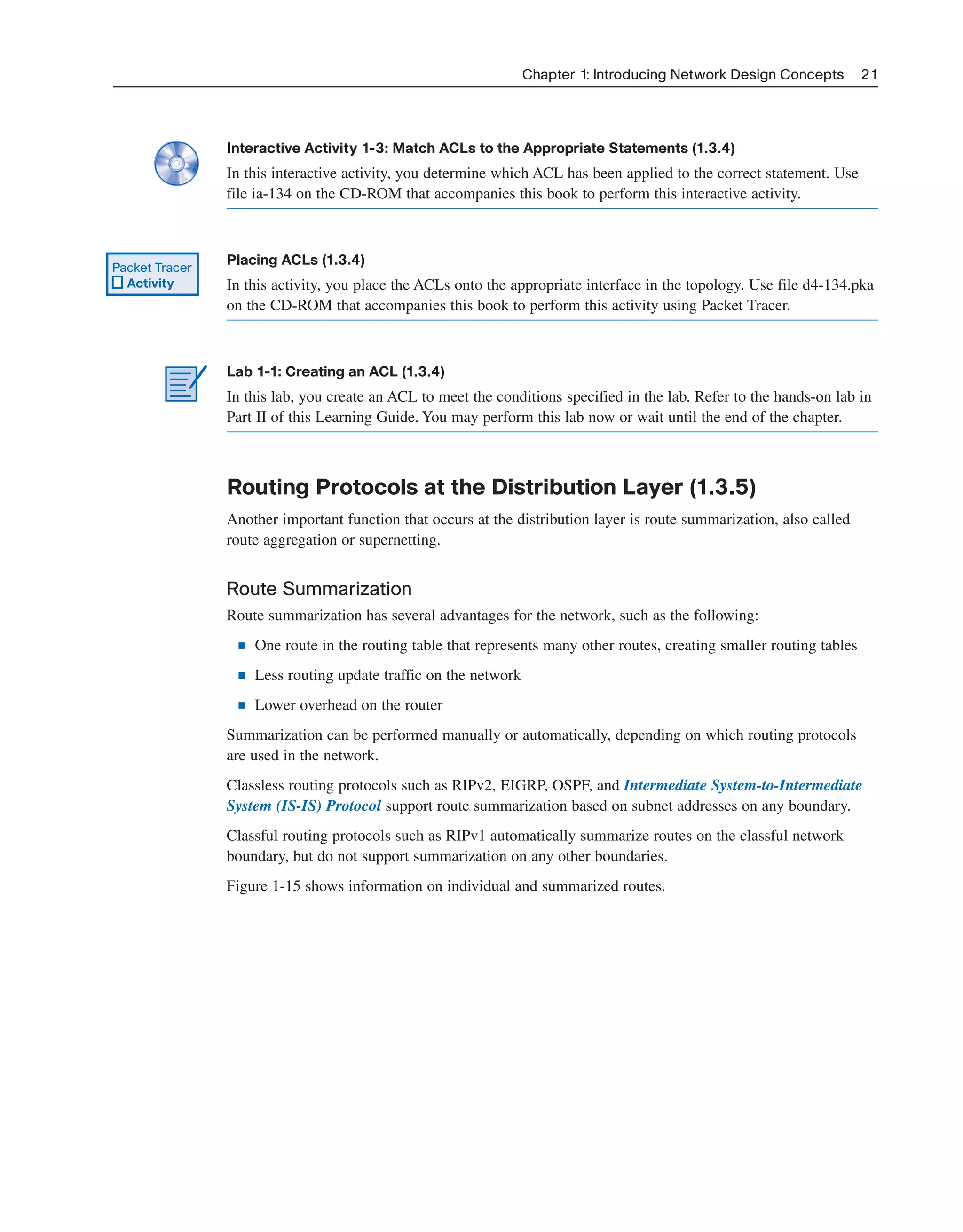 Chapter 1: Introducing Network Design Concepts 21
Interactive Activity 1-3: Match ACLs to the Appropriate Statements (1.3.4)
In this interactive activity, you determine which ACL has been applied to the correct statement. Use
file ia-134 on the CD-ROM that accompanies this book to perform this interactive activity.
Placing ACLs (1.3.4)
In this activity, you place the ACLs onto the appropriate interface in the topology. Use file d4-134.pka
on the CD-ROM that accompanies this book to perform this activity using Packet Tracer.
Lab 1-1: Creating an ACL (1.3.4)
In this lab, you create an ACL to meet the conditions specified in the lab. Refer to the hands-on lab in
Part II of this Learning Guide. You may perform this lab now or wait until the end of the chapter.
Routing Protocols at the Distribution Layer (1.3.5)
Another important function that occurs at the distribution layer is route summarization, also called
route aggregation or supernetting.
Route Summarization
Route summarization has several advantages for the network, such as the following:
■ One route in the routing table that represents many other routes, creating smaller routing tables
■ Less routing update traffic on the network
■ Lower overhead on the router
Summarization can be performed manually or automatically, depending on which routing protocols
are used in the network.
Classless routing protocols such as RIPv2, EIGRP, OSPF, and Intermediate System-to-Intermediate
System (IS-IS) Protocol support route summarization based on subnet addresses on any boundary.
Classful routing protocols such as RIPv1 automatically summarize routes on the classful network
boundary, but do not support summarization on any other boundaries.
Figure 1-15 shows information on individual and summarized routes.
Packet Tracer
Activity
2125_ch01.qxd 4/3/08 6:23 PM Page 21
 