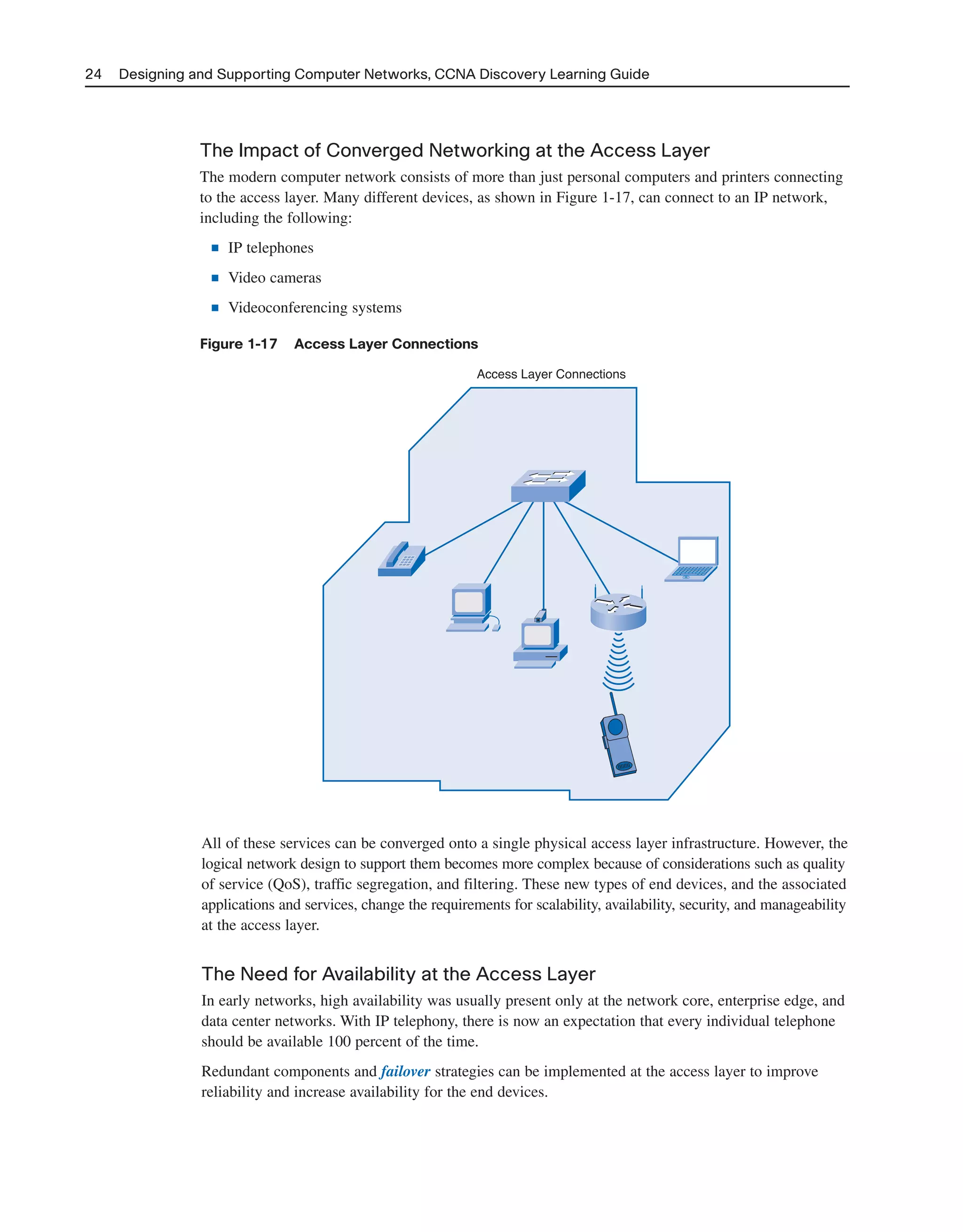 24 Designing and Supporting Computer Networks, CCNA Discovery Learning Guide
The Impact of Converged Networking at the Access Layer
The modern computer network consists of more than just personal computers and printers connecting
to the access layer. Many different devices, as shown in Figure 1-17, can connect to an IP network,
including the following:
■ IP telephones
■ Video cameras
■ Videoconferencing systems
Figure 1-17 Access Layer Connections
Access Layer Connections
All of these services can be converged onto a single physical access layer infrastructure. However, the
logical network design to support them becomes more complex because of considerations such as quality
of service (QoS), traffic segregation, and filtering. These new types of end devices, and the associated
applications and services, change the requirements for scalability, availability, security, and manageability
at the access layer.
The Need for Availability at the Access Layer
In early networks, high availability was usually present only at the network core, enterprise edge, and
data center networks. With IP telephony, there is now an expectation that every individual telephone
should be available 100 percent of the time.
Redundant components and failover strategies can be implemented at the access layer to improve
reliability and increase availability for the end devices.
2125_ch01.qxd 4/3/08 6:23 PM Page 24
 