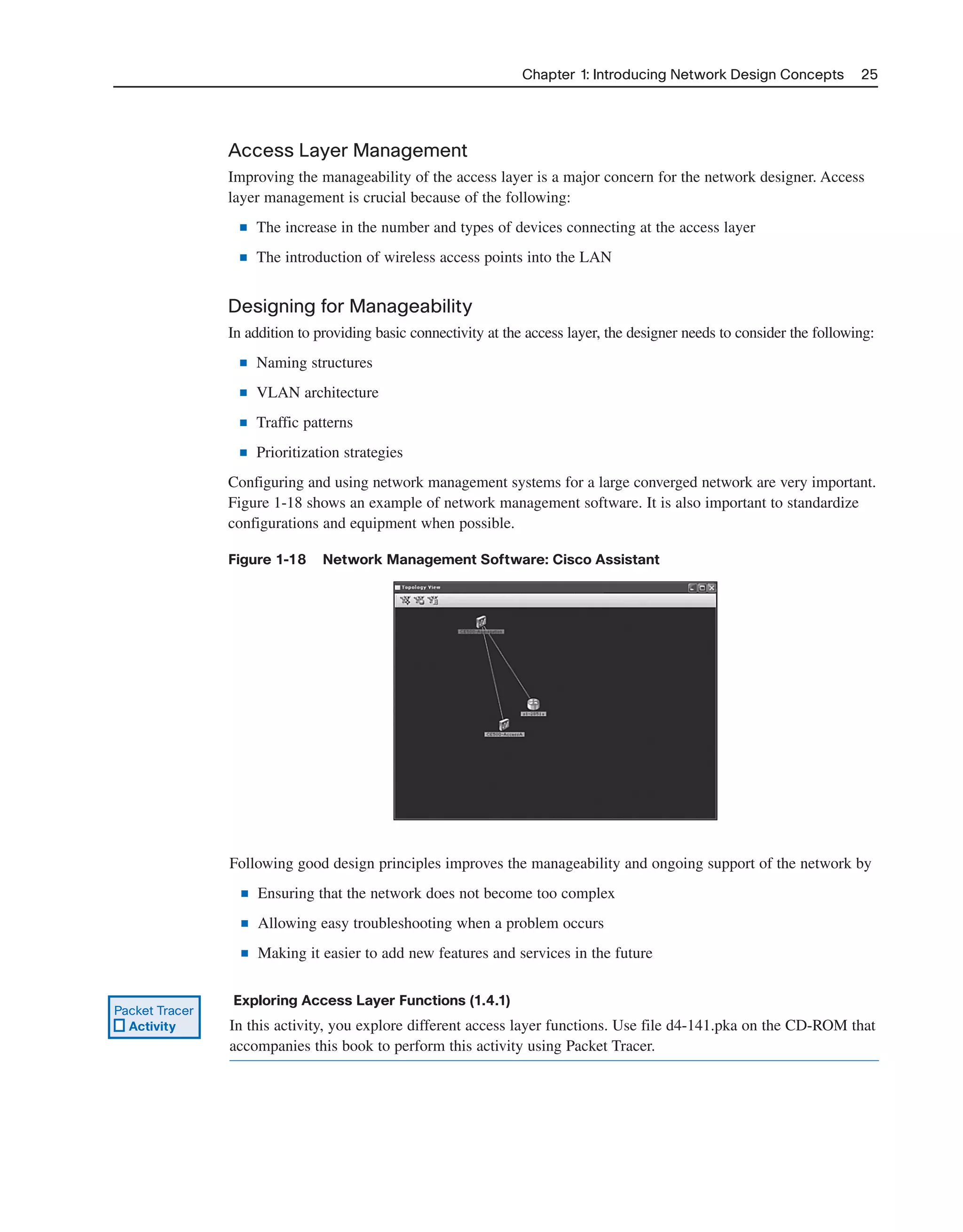 Chapter 1: Introducing Network Design Concepts 25
Access Layer Management
Improving the manageability of the access layer is a major concern for the network designer. Access
layer management is crucial because of the following:
■ The increase in the number and types of devices connecting at the access layer
■ The introduction of wireless access points into the LAN
Designing for Manageability
In addition to providing basic connectivity at the access layer, the designer needs to consider the following:
■ Naming structures
■ VLAN architecture
■ Traffic patterns
■ Prioritization strategies
Configuring and using network management systems for a large converged network are very important.
Figure 1-18 shows an example of network management software. It is also important to standardize
configurations and equipment when possible.
Figure 1-18 Network Management Software: Cisco Assistant
Following good design principles improves the manageability and ongoing support of the network by
■ Ensuring that the network does not become too complex
■ Allowing easy troubleshooting when a problem occurs
■ Making it easier to add new features and services in the future
Exploring Access Layer Functions (1.4.1)
In this activity, you explore different access layer functions. Use file d4-141.pka on the CD-ROM that
accompanies this book to perform this activity using Packet Tracer.
Packet Tracer
Activity
2125_ch01.qxd 4/3/08 6:23 PM Page 25
 
