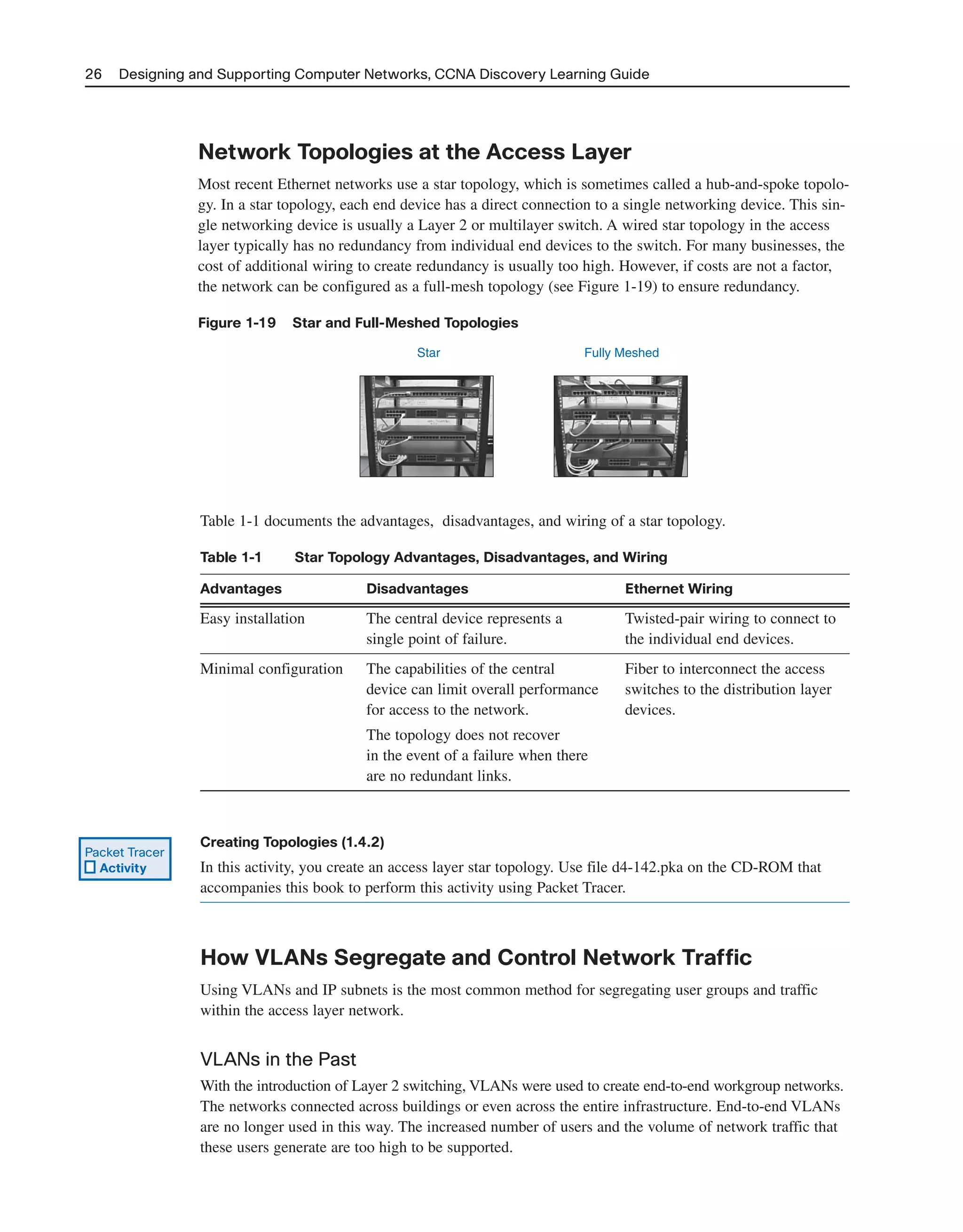 26 Designing and Supporting Computer Networks, CCNA Discovery Learning Guide
Network Topologies at the Access Layer
Most recent Ethernet networks use a star topology, which is sometimes called a hub-and-spoke topolo-
gy. In a star topology, each end device has a direct connection to a single networking device. This sin-
gle networking device is usually a Layer 2 or multilayer switch. A wired star topology in the access
layer typically has no redundancy from individual end devices to the switch. For many businesses, the
cost of additional wiring to create redundancy is usually too high. However, if costs are not a factor,
the network can be configured as a full-mesh topology (see Figure 1-19) to ensure redundancy.
Figure 1-19 Star and Full-Meshed Topologies
Star Fully Meshed
Table 1-1 documents the advantages, disadvantages, and wiring of a star topology.
Table 1-1 Star Topology Advantages, Disadvantages, and Wiring
Advantages Disadvantages Ethernet Wiring
Easy installation The central device represents a Twisted-pair wiring to connect to
single point of failure. the individual end devices.
Minimal configuration The capabilities of the central Fiber to interconnect the access
device can limit overall performance switches to the distribution layer
for access to the network. devices.
The topology does not recover
in the event of a failure when there
are no redundant links.
Creating Topologies (1.4.2)
In this activity, you create an access layer star topology. Use file d4-142.pka on the CD-ROM that
accompanies this book to perform this activity using Packet Tracer.
How VLANs Segregate and Control Network Traffic
Using VLANs and IP subnets is the most common method for segregating user groups and traffic
within the access layer network.
VLANs in the Past
With the introduction of Layer 2 switching, VLANs were used to create end-to-end workgroup networks.
The networks connected across buildings or even across the entire infrastructure. End-to-end VLANs
are no longer used in this way. The increased number of users and the volume of network traffic that
these users generate are too high to be supported.
Packet Tracer
Activity
2125_ch01.qxd 4/3/08 6:23 PM Page 26
 