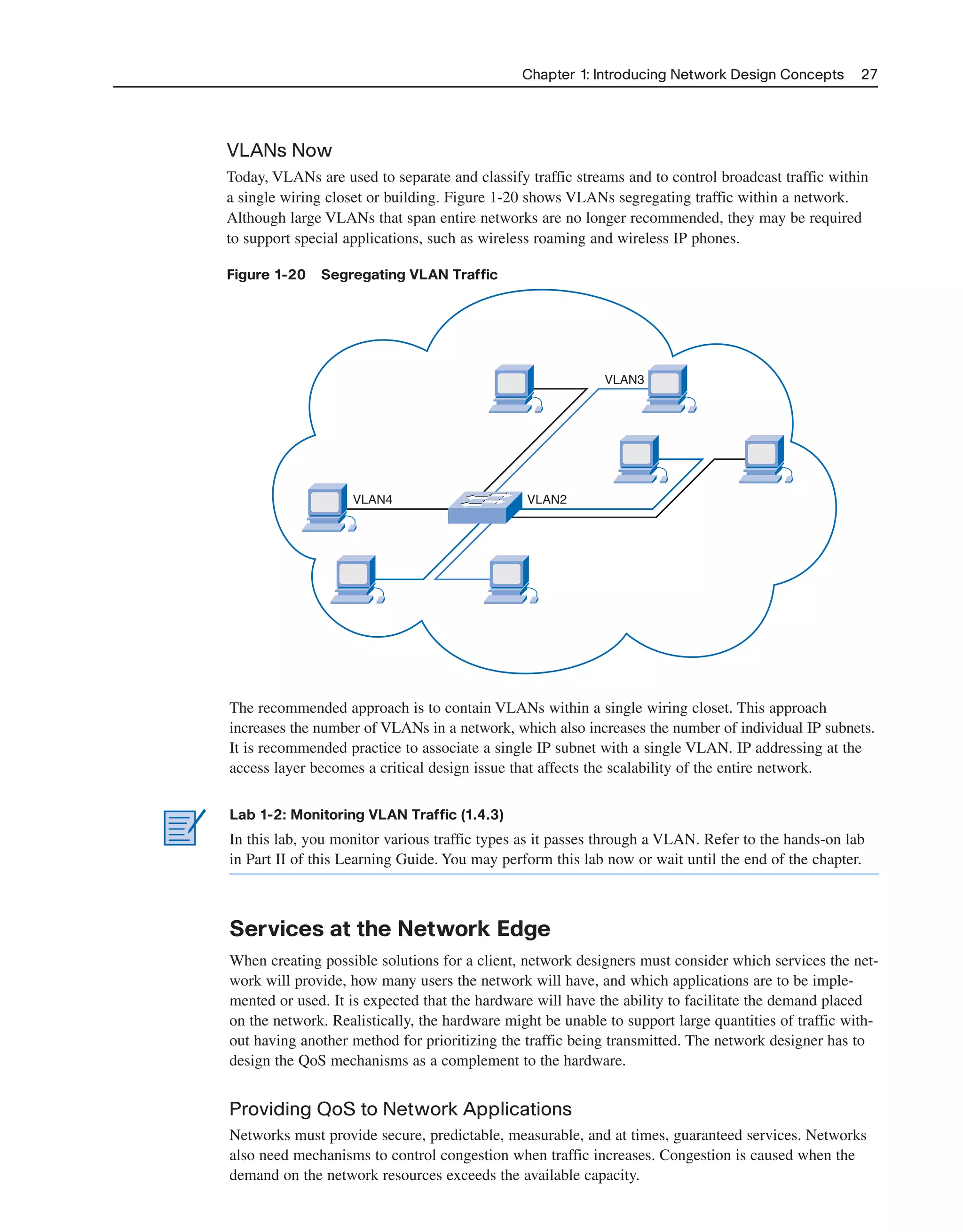 Chapter 1: Introducing Network Design Concepts 27
VLANs Now
Today, VLANs are used to separate and classify traffic streams and to control broadcast traffic within
a single wiring closet or building. Figure 1-20 shows VLANs segregating traffic within a network.
Although large VLANs that span entire networks are no longer recommended, they may be required
to support special applications, such as wireless roaming and wireless IP phones.
Figure 1-20 Segregating VLAN Traffic
VLAN4
VLAN3
VLAN2
The recommended approach is to contain VLANs within a single wiring closet. This approach
increases the number of VLANs in a network, which also increases the number of individual IP subnets.
It is recommended practice to associate a single IP subnet with a single VLAN. IP addressing at the
access layer becomes a critical design issue that affects the scalability of the entire network.
Lab 1-2: Monitoring VLAN Traffic (1.4.3)
In this lab, you monitor various traffic types as it passes through a VLAN. Refer to the hands-on lab
in Part II of this Learning Guide. You may perform this lab now or wait until the end of the chapter.
Services at the Network Edge
When creating possible solutions for a client, network designers must consider which services the net-
work will provide, how many users the network will have, and which applications are to be imple-
mented or used. It is expected that the hardware will have the ability to facilitate the demand placed
on the network. Realistically, the hardware might be unable to support large quantities of traffic with-
out having another method for prioritizing the traffic being transmitted. The network designer has to
design the QoS mechanisms as a complement to the hardware.
Providing QoS to Network Applications
Networks must provide secure, predictable, measurable, and at times, guaranteed services. Networks
also need mechanisms to control congestion when traffic increases. Congestion is caused when the
demand on the network resources exceeds the available capacity.
2125_ch01.qxd 4/3/08 6:23 PM Page 27
 