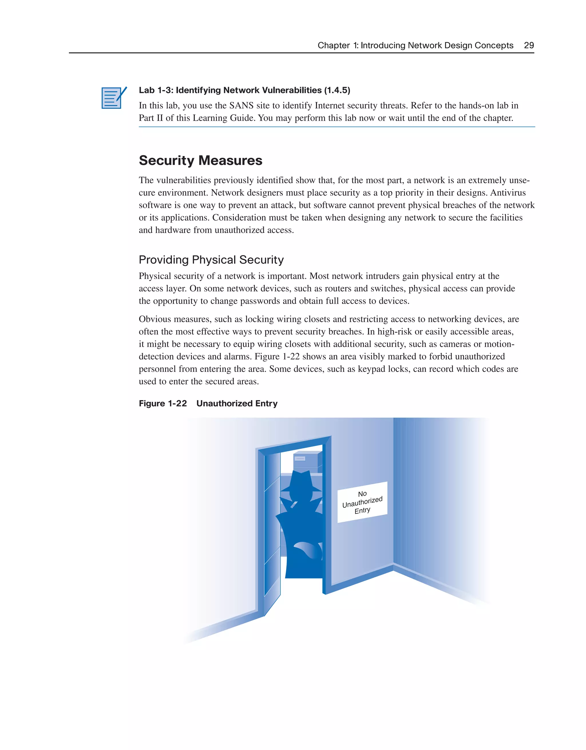 Chapter 1: Introducing Network Design Concepts 29
Lab 1-3: Identifying Network Vulnerabilities (1.4.5)
In this lab, you use the SANS site to identify Internet security threats. Refer to the hands-on lab in
Part II of this Learning Guide. You may perform this lab now or wait until the end of the chapter.
Security Measures
The vulnerabilities previously identified show that, for the most part, a network is an extremely unse-
cure environment. Network designers must place security as a top priority in their designs. Antivirus
software is one way to prevent an attack, but software cannot prevent physical breaches of the network
or its applications. Consideration must be taken when designing any network to secure the facilities
and hardware from unauthorized access.
Providing Physical Security
Physical security of a network is important. Most network intruders gain physical entry at the
access layer. On some network devices, such as routers and switches, physical access can provide
the opportunity to change passwords and obtain full access to devices.
Obvious measures, such as locking wiring closets and restricting access to networking devices, are
often the most effective ways to prevent security breaches. In high-risk or easily accessible areas,
it might be necessary to equip wiring closets with additional security, such as cameras or motion-
detection devices and alarms. Figure 1-22 shows an area visibly marked to forbid unauthorized
personnel from entering the area. Some devices, such as keypad locks, can record which codes are
used to enter the secured areas.
Figure 1-22 Unauthorized Entry
No
Unauthorized
Entry
2125_ch01.qxd 4/3/08 6:23 PM Page 29
 