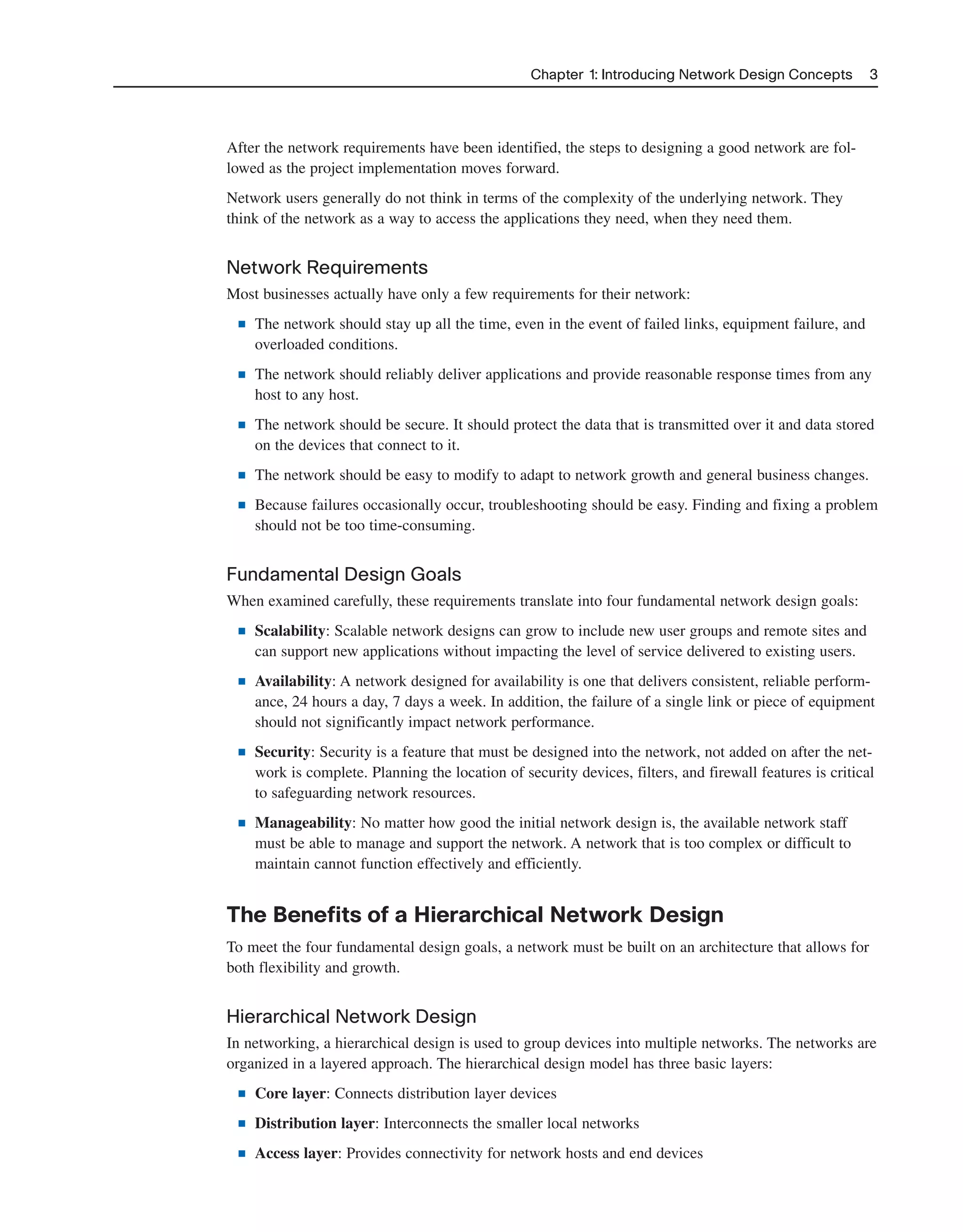 After the network requirements have been identified, the steps to designing a good network are fol-
lowed as the project implementation moves forward.
Network users generally do not think in terms of the complexity of the underlying network. They
think of the network as a way to access the applications they need, when they need them.
Network Requirements
Most businesses actually have only a few requirements for their network:
■ The network should stay up all the time, even in the event of failed links, equipment failure, and
overloaded conditions.
■ The network should reliably deliver applications and provide reasonable response times from any
host to any host.
■ The network should be secure. It should protect the data that is transmitted over it and data stored
on the devices that connect to it.
■ The network should be easy to modify to adapt to network growth and general business changes.
■ Because failures occasionally occur, troubleshooting should be easy. Finding and fixing a problem
should not be too time-consuming.
Fundamental Design Goals
When examined carefully, these requirements translate into four fundamental network design goals:
■ Scalability: Scalable network designs can grow to include new user groups and remote sites and
can support new applications without impacting the level of service delivered to existing users.
■ Availability: A network designed for availability is one that delivers consistent, reliable perform-
ance, 24 hours a day, 7 days a week. In addition, the failure of a single link or piece of equipment
should not significantly impact network performance.
■ Security: Security is a feature that must be designed into the network, not added on after the net-
work is complete. Planning the location of security devices, filters, and firewall features is critical
to safeguarding network resources.
■ Manageability: No matter how good the initial network design is, the available network staff
must be able to manage and support the network. A network that is too complex or difficult to
maintain cannot function effectively and efficiently.
The Benefits of a Hierarchical Network Design
To meet the four fundamental design goals, a network must be built on an architecture that allows for
both flexibility and growth.
Hierarchical Network Design
In networking, a hierarchical design is used to group devices into multiple networks. The networks are
organized in a layered approach. The hierarchical design model has three basic layers:
■ Core layer: Connects distribution layer devices
■ Distribution layer: Interconnects the smaller local networks
■ Access layer: Provides connectivity for network hosts and end devices
Chapter 1: Introducing Network Design Concepts 3
2125_ch01.qxd 4/3/08 6:23 PM Page 3
 