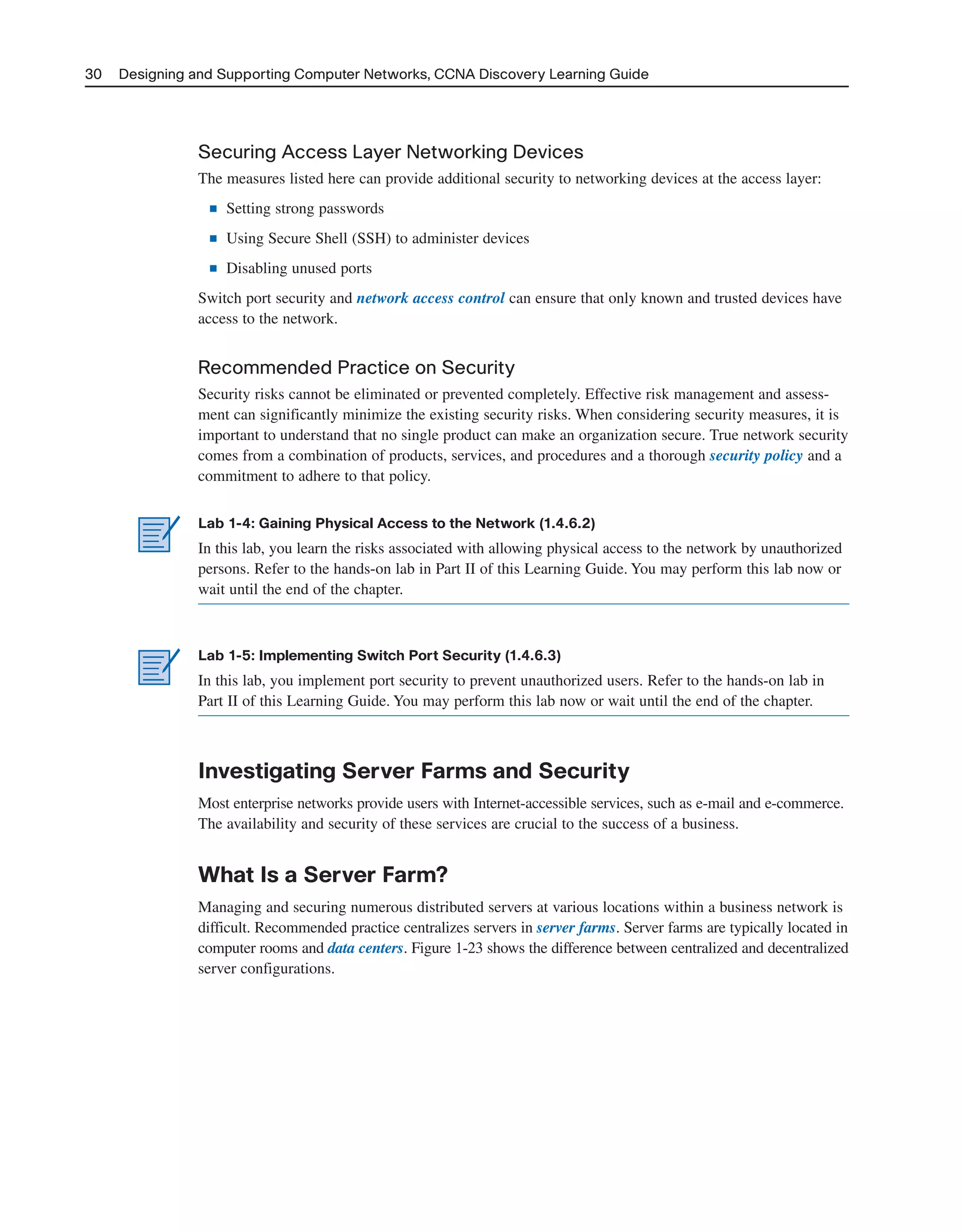30 Designing and Supporting Computer Networks, CCNA Discovery Learning Guide
Securing Access Layer Networking Devices
The measures listed here can provide additional security to networking devices at the access layer:
■ Setting strong passwords
■ Using Secure Shell (SSH) to administer devices
■ Disabling unused ports
Switch port security and network access control can ensure that only known and trusted devices have
access to the network.
Recommended Practice on Security
Security risks cannot be eliminated or prevented completely. Effective risk management and assess-
ment can significantly minimize the existing security risks. When considering security measures, it is
important to understand that no single product can make an organization secure. True network security
comes from a combination of products, services, and procedures and a thorough security policy and a
commitment to adhere to that policy.
Lab 1-4: Gaining Physical Access to the Network (1.4.6.2)
In this lab, you learn the risks associated with allowing physical access to the network by unauthorized
persons. Refer to the hands-on lab in Part II of this Learning Guide. You may perform this lab now or
wait until the end of the chapter.
Lab 1-5: Implementing Switch Port Security (1.4.6.3)
In this lab, you implement port security to prevent unauthorized users. Refer to the hands-on lab in
Part II of this Learning Guide. You may perform this lab now or wait until the end of the chapter.
Investigating Server Farms and Security
Most enterprise networks provide users with Internet-accessible services, such as e-mail and e-commerce.
The availability and security of these services are crucial to the success of a business.
What Is a Server Farm?
Managing and securing numerous distributed servers at various locations within a business network is
difficult. Recommended practice centralizes servers in server farms. Server farms are typically located in
computer rooms and data centers. Figure 1-23 shows the difference between centralized and decentralized
server configurations.
2125_ch01.qxd 4/3/08 6:23 PM Page 30
 