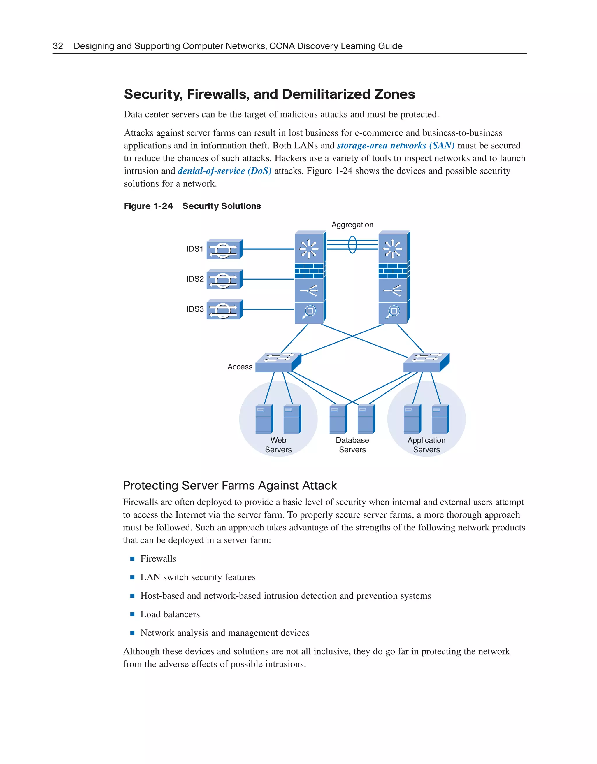 32 Designing and Supporting Computer Networks, CCNA Discovery Learning Guide
Security, Firewalls, and Demilitarized Zones
Data center servers can be the target of malicious attacks and must be protected.
Attacks against server farms can result in lost business for e-commerce and business-to-business
applications and in information theft. Both LANs and storage-area networks (SAN) must be secured
to reduce the chances of such attacks. Hackers use a variety of tools to inspect networks and to launch
intrusion and denial-of-service (DoS) attacks. Figure 1-24 shows the devices and possible security
solutions for a network.
Figure 1-24 Security Solutions
IDS1
Aggregation
Access
Web
Servers
Database
Servers
Application
Servers
IDS2
IDS3
Protecting Server Farms Against Attack
Firewalls are often deployed to provide a basic level of security when internal and external users attempt
to access the Internet via the server farm. To properly secure server farms, a more thorough approach
must be followed. Such an approach takes advantage of the strengths of the following network products
that can be deployed in a server farm:
■ Firewalls
■ LAN switch security features
■ Host-based and network-based intrusion detection and prevention systems
■ Load balancers
■ Network analysis and management devices
Although these devices and solutions are not all inclusive, they do go far in protecting the network
from the adverse effects of possible intrusions.
2125_ch01.qxd 4/3/08 6:23 PM Page 32
 