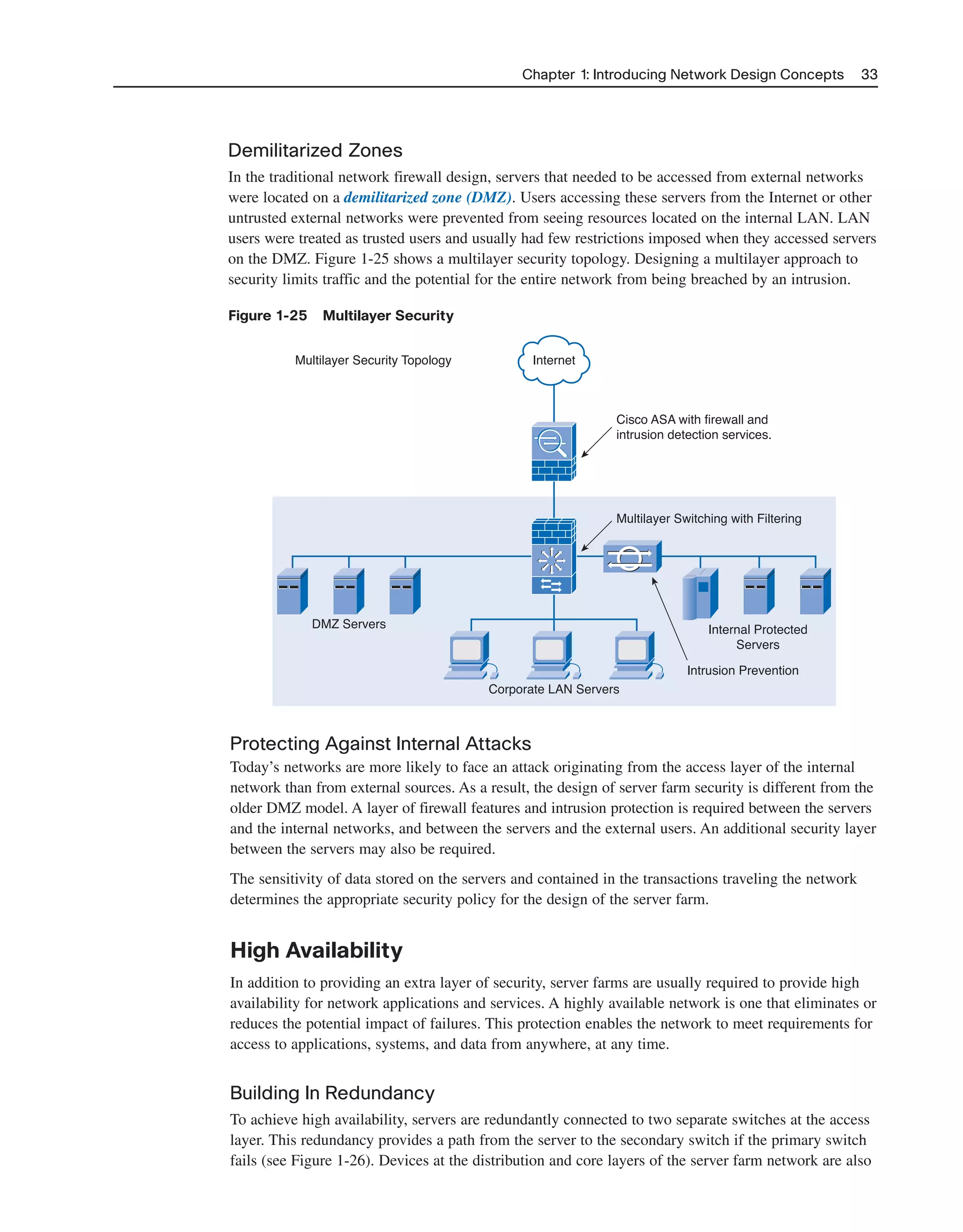 Chapter 1: Introducing Network Design Concepts 33
Demilitarized Zones
In the traditional network firewall design, servers that needed to be accessed from external networks
were located on a demilitarized zone (DMZ). Users accessing these servers from the Internet or other
untrusted external networks were prevented from seeing resources located on the internal LAN. LAN
users were treated as trusted users and usually had few restrictions imposed when they accessed servers
on the DMZ. Figure 1-25 shows a multilayer security topology. Designing a multilayer approach to
security limits traffic and the potential for the entire network from being breached by an intrusion.
Figure 1-25 Multilayer Security
Intrusion Prevention
Internal Protected
Servers
Corporate LAN Servers
DMZ Servers
Multilayer Security Topology Internet
Cisco ASA with firewall and
intrusion detection services.
Multilayer Switching with Filtering
Protecting Against Internal Attacks
Today’s networks are more likely to face an attack originating from the access layer of the internal
network than from external sources. As a result, the design of server farm security is different from the
older DMZ model. A layer of firewall features and intrusion protection is required between the servers
and the internal networks, and between the servers and the external users. An additional security layer
between the servers may also be required.
The sensitivity of data stored on the servers and contained in the transactions traveling the network
determines the appropriate security policy for the design of the server farm.
High Availability
In addition to providing an extra layer of security, server farms are usually required to provide high
availability for network applications and services. A highly available network is one that eliminates or
reduces the potential impact of failures. This protection enables the network to meet requirements for
access to applications, systems, and data from anywhere, at any time.
Building In Redundancy
To achieve high availability, servers are redundantly connected to two separate switches at the access
layer. This redundancy provides a path from the server to the secondary switch if the primary switch
fails (see Figure 1-26). Devices at the distribution and core layers of the server farm network are also
2125_ch01.qxd 4/3/08 6:23 PM Page 33
 