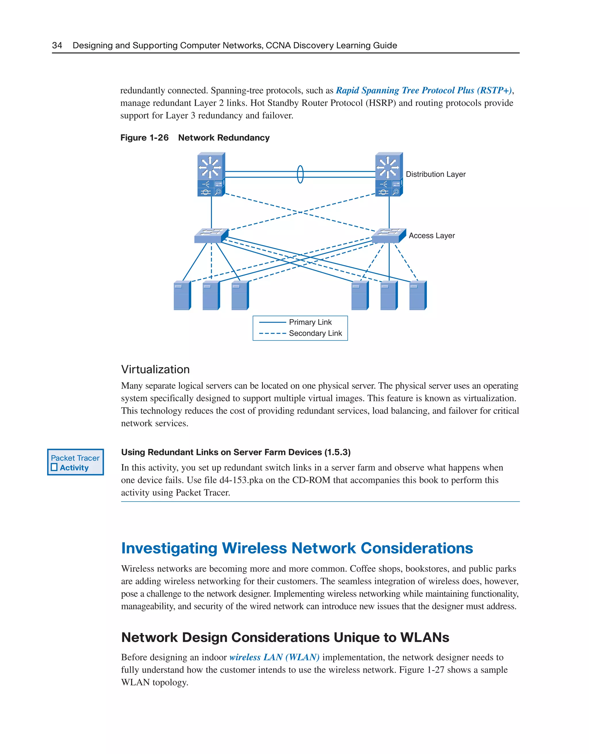 34 Designing and Supporting Computer Networks, CCNA Discovery Learning Guide
redundantly connected. Spanning-tree protocols, such as Rapid Spanning Tree Protocol Plus (RSTP+),
manage redundant Layer 2 links. Hot Standby Router Protocol (HSRP) and routing protocols provide
support for Layer 3 redundancy and failover.
Figure 1-26 Network Redundancy
Primary Link
Secondary Link
Distribution Layer
Access Layer
Virtualization
Many separate logical servers can be located on one physical server. The physical server uses an operating
system specifically designed to support multiple virtual images. This feature is known as virtualization.
This technology reduces the cost of providing redundant services, load balancing, and failover for critical
network services.
Using Redundant Links on Server Farm Devices (1.5.3)
In this activity, you set up redundant switch links in a server farm and observe what happens when
one device fails. Use file d4-153.pka on the CD-ROM that accompanies this book to perform this
activity using Packet Tracer.
Investigating Wireless Network Considerations
Wireless networks are becoming more and more common. Coffee shops, bookstores, and public parks
are adding wireless networking for their customers. The seamless integration of wireless does, however,
pose a challenge to the network designer. Implementing wireless networking while maintaining functionality,
manageability, and security of the wired network can introduce new issues that the designer must address.
Network Design Considerations Unique to WLANs
Before designing an indoor wireless LAN (WLAN) implementation, the network designer needs to
fully understand how the customer intends to use the wireless network. Figure 1-27 shows a sample
WLAN topology.
Packet Tracer
Activity
2125_ch01.qxd 4/3/08 6:23 PM Page 34
 