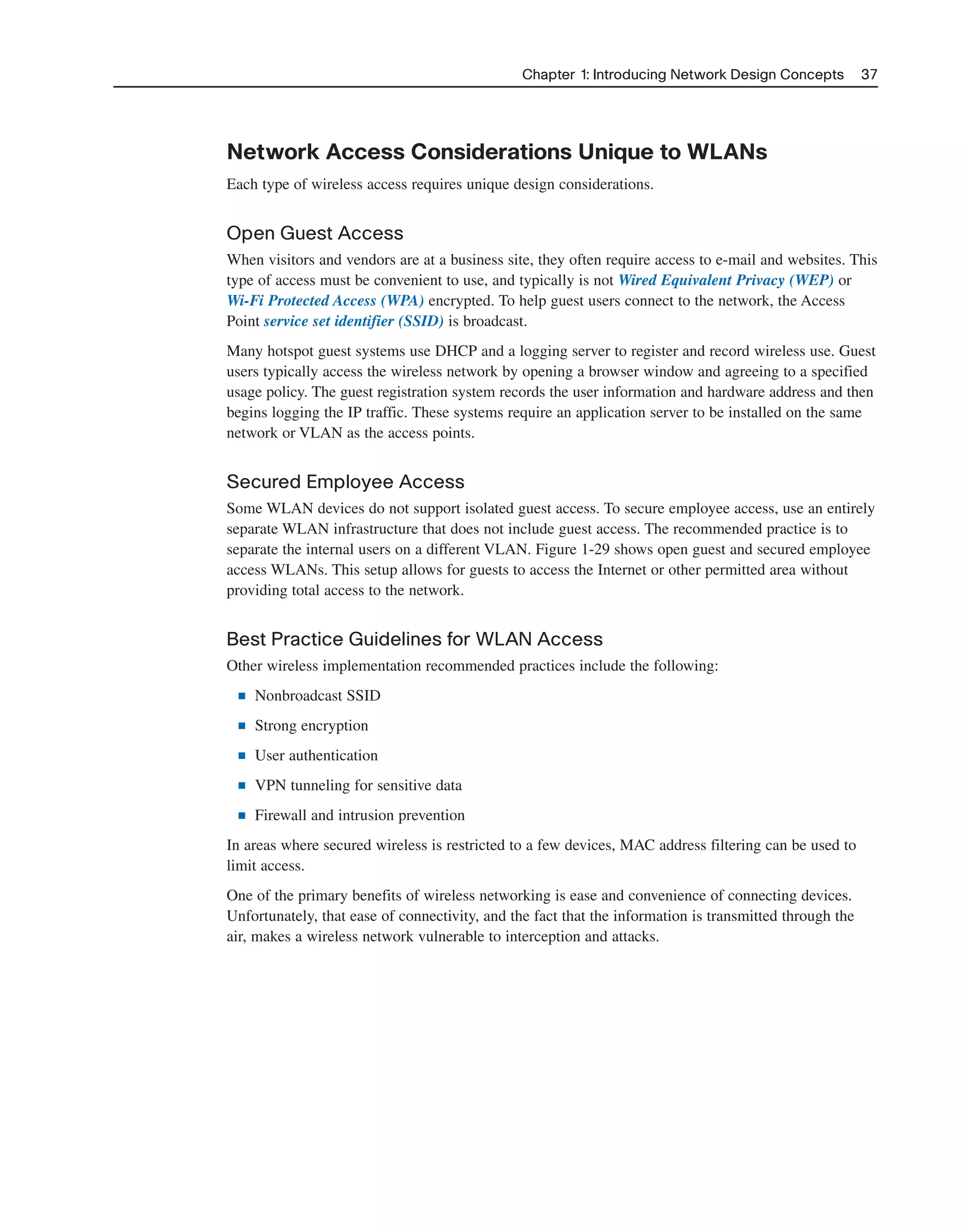Chapter 1: Introducing Network Design Concepts 37
Network Access Considerations Unique to WLANs
Each type of wireless access requires unique design considerations.
Open Guest Access
When visitors and vendors are at a business site, they often require access to e-mail and websites. This
type of access must be convenient to use, and typically is not Wired Equivalent Privacy (WEP) or
Wi-Fi Protected Access (WPA) encrypted. To help guest users connect to the network, the Access
Point service set identifier (SSID) is broadcast.
Many hotspot guest systems use DHCP and a logging server to register and record wireless use. Guest
users typically access the wireless network by opening a browser window and agreeing to a specified
usage policy. The guest registration system records the user information and hardware address and then
begins logging the IP traffic. These systems require an application server to be installed on the same
network or VLAN as the access points.
Secured Employee Access
Some WLAN devices do not support isolated guest access. To secure employee access, use an entirely
separate WLAN infrastructure that does not include guest access. The recommended practice is to
separate the internal users on a different VLAN. Figure 1-29 shows open guest and secured employee
access WLANs. This setup allows for guests to access the Internet or other permitted area without
providing total access to the network.
Best Practice Guidelines for WLAN Access
Other wireless implementation recommended practices include the following:
■ Nonbroadcast SSID
■ Strong encryption
■ User authentication
■ VPN tunneling for sensitive data
■ Firewall and intrusion prevention
In areas where secured wireless is restricted to a few devices, MAC address filtering can be used to
limit access.
One of the primary benefits of wireless networking is ease and convenience of connecting devices.
Unfortunately, that ease of connectivity, and the fact that the information is transmitted through the
air, makes a wireless network vulnerable to interception and attacks.
2125_ch01.qxd 4/3/08 6:23 PM Page 37
 