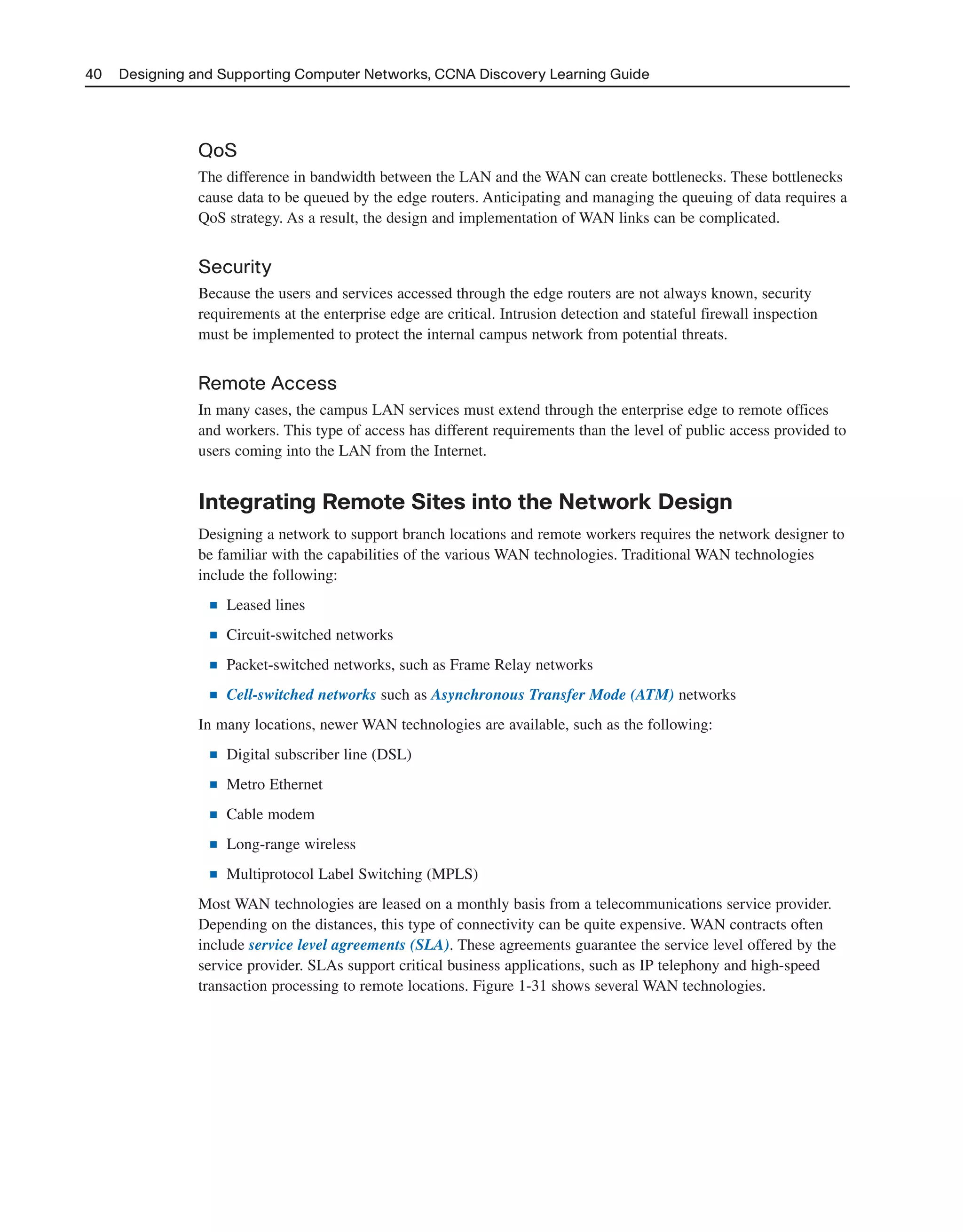 40 Designing and Supporting Computer Networks, CCNA Discovery Learning Guide
QoS
The difference in bandwidth between the LAN and the WAN can create bottlenecks. These bottlenecks
cause data to be queued by the edge routers. Anticipating and managing the queuing of data requires a
QoS strategy. As a result, the design and implementation of WAN links can be complicated.
Security
Because the users and services accessed through the edge routers are not always known, security
requirements at the enterprise edge are critical. Intrusion detection and stateful firewall inspection
must be implemented to protect the internal campus network from potential threats.
Remote Access
In many cases, the campus LAN services must extend through the enterprise edge to remote offices
and workers. This type of access has different requirements than the level of public access provided to
users coming into the LAN from the Internet.
Integrating Remote Sites into the Network Design
Designing a network to support branch locations and remote workers requires the network designer to
be familiar with the capabilities of the various WAN technologies. Traditional WAN technologies
include the following:
■ Leased lines
■ Circuit-switched networks
■ Packet-switched networks, such as Frame Relay networks
■ Cell-switched networks such as Asynchronous Transfer Mode (ATM) networks
In many locations, newer WAN technologies are available, such as the following:
■ Digital subscriber line (DSL)
■ Metro Ethernet
■ Cable modem
■ Long-range wireless
■ Multiprotocol Label Switching (MPLS)
Most WAN technologies are leased on a monthly basis from a telecommunications service provider.
Depending on the distances, this type of connectivity can be quite expensive. WAN contracts often
include service level agreements (SLA). These agreements guarantee the service level offered by the
service provider. SLAs support critical business applications, such as IP telephony and high-speed
transaction processing to remote locations. Figure 1-31 shows several WAN technologies.
2125_ch01.qxd 4/3/08 6:23 PM Page 40
 
