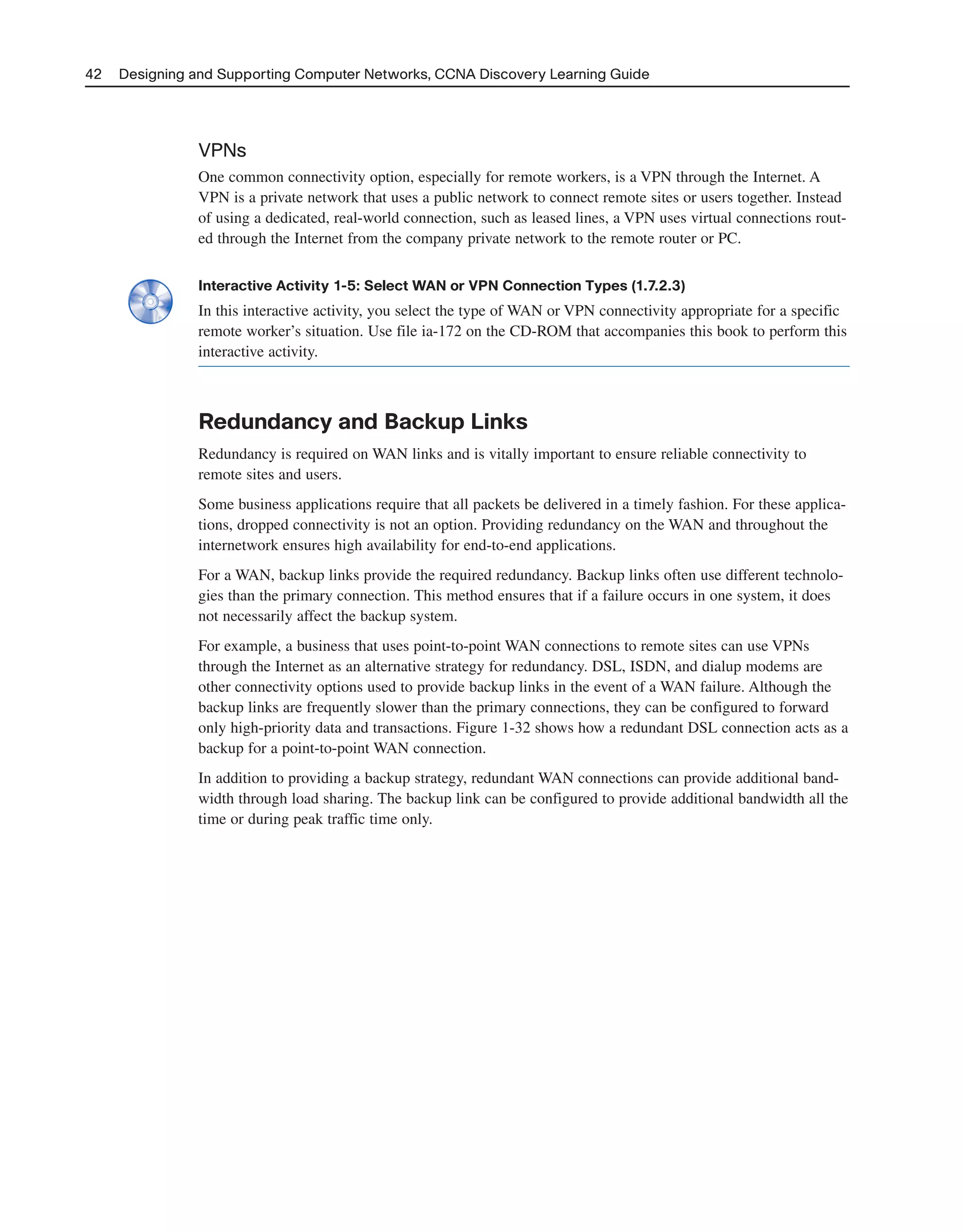 42 Designing and Supporting Computer Networks, CCNA Discovery Learning Guide
VPNs
One common connectivity option, especially for remote workers, is a VPN through the Internet. A
VPN is a private network that uses a public network to connect remote sites or users together. Instead
of using a dedicated, real-world connection, such as leased lines, a VPN uses virtual connections rout-
ed through the Internet from the company private network to the remote router or PC.
Interactive Activity 1-5: Select WAN or VPN Connection Types (1.7.2.3)
In this interactive activity, you select the type of WAN or VPN connectivity appropriate for a specific
remote worker’s situation. Use file ia-172 on the CD-ROM that accompanies this book to perform this
interactive activity.
Redundancy and Backup Links
Redundancy is required on WAN links and is vitally important to ensure reliable connectivity to
remote sites and users.
Some business applications require that all packets be delivered in a timely fashion. For these applica-
tions, dropped connectivity is not an option. Providing redundancy on the WAN and throughout the
internetwork ensures high availability for end-to-end applications.
For a WAN, backup links provide the required redundancy. Backup links often use different technolo-
gies than the primary connection. This method ensures that if a failure occurs in one system, it does
not necessarily affect the backup system.
For example, a business that uses point-to-point WAN connections to remote sites can use VPNs
through the Internet as an alternative strategy for redundancy. DSL, ISDN, and dialup modems are
other connectivity options used to provide backup links in the event of a WAN failure. Although the
backup links are frequently slower than the primary connections, they can be configured to forward
only high-priority data and transactions. Figure 1-32 shows how a redundant DSL connection acts as a
backup for a point-to-point WAN connection.
In addition to providing a backup strategy, redundant WAN connections can provide additional band-
width through load sharing. The backup link can be configured to provide additional bandwidth all the
time or during peak traffic time only.
2125_ch01.qxd 4/3/08 6:23 PM Page 42
 