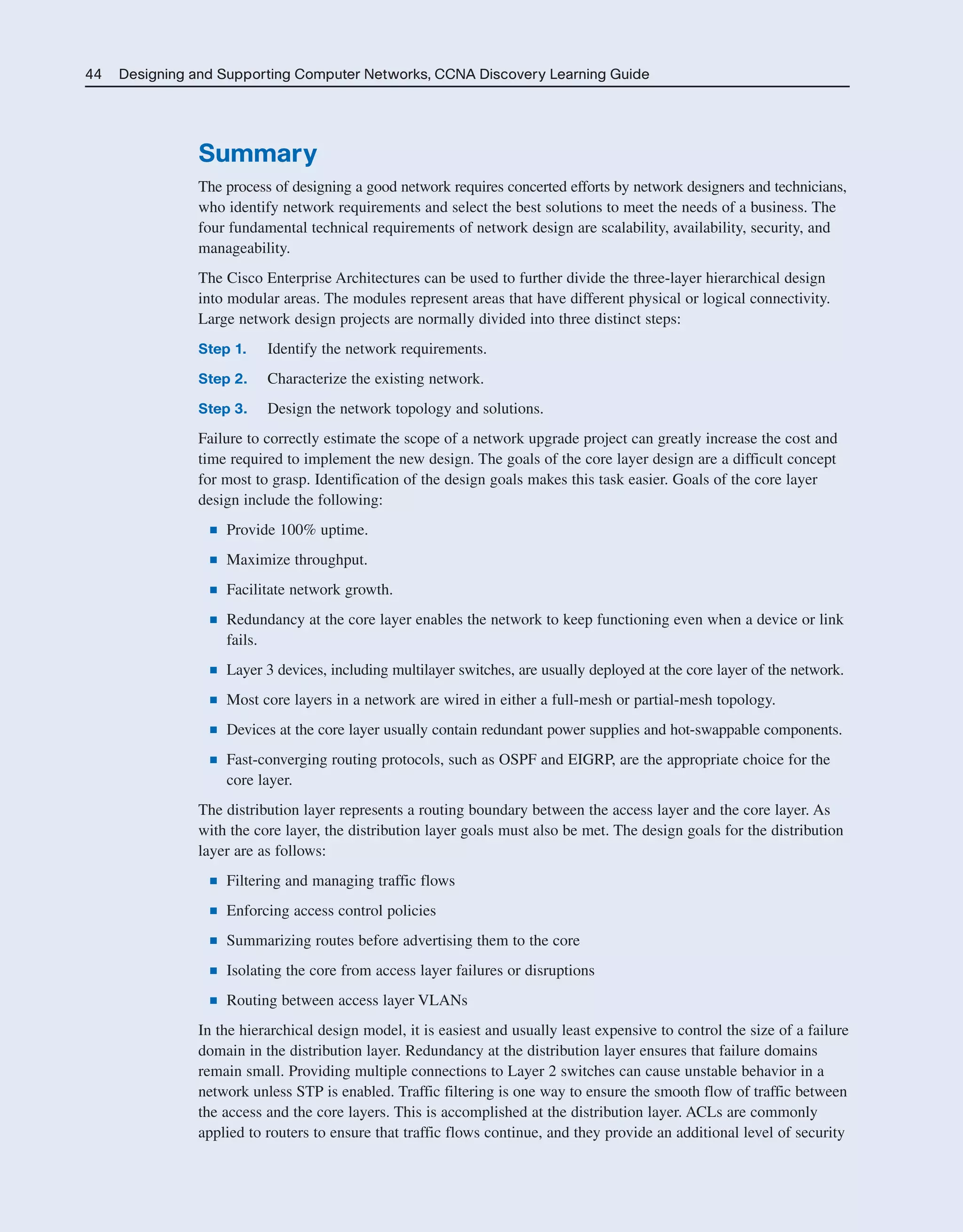 44 Designing and Supporting Computer Networks, CCNA Discovery Learning Guide
Summary
The process of designing a good network requires concerted efforts by network designers and technicians,
who identify network requirements and select the best solutions to meet the needs of a business. The
four fundamental technical requirements of network design are scalability, availability, security, and
manageability.
The Cisco Enterprise Architectures can be used to further divide the three-layer hierarchical design
into modular areas. The modules represent areas that have different physical or logical connectivity.
Large network design projects are normally divided into three distinct steps:
Step 1. Identify the network requirements.
Step 2. Characterize the existing network.
Step 3. Design the network topology and solutions.
Failure to correctly estimate the scope of a network upgrade project can greatly increase the cost and
time required to implement the new design. The goals of the core layer design are a difficult concept
for most to grasp. Identification of the design goals makes this task easier. Goals of the core layer
design include the following:
■ Provide 100% uptime.
■ Maximize throughput.
■ Facilitate network growth.
■ Redundancy at the core layer enables the network to keep functioning even when a device or link
fails.
■ Layer 3 devices, including multilayer switches, are usually deployed at the core layer of the network.
■ Most core layers in a network are wired in either a full-mesh or partial-mesh topology.
■ Devices at the core layer usually contain redundant power supplies and hot-swappable components.
■ Fast-converging routing protocols, such as OSPF and EIGRP, are the appropriate choice for the
core layer.
The distribution layer represents a routing boundary between the access layer and the core layer. As
with the core layer, the distribution layer goals must also be met. The design goals for the distribution
layer are as follows:
■ Filtering and managing traffic flows
■ Enforcing access control policies
■ Summarizing routes before advertising them to the core
■ Isolating the core from access layer failures or disruptions
■ Routing between access layer VLANs
In the hierarchical design model, it is easiest and usually least expensive to control the size of a failure
domain in the distribution layer. Redundancy at the distribution layer ensures that failure domains
remain small. Providing multiple connections to Layer 2 switches can cause unstable behavior in a
network unless STP is enabled. Traffic filtering is one way to ensure the smooth flow of traffic between
the access and the core layers. This is accomplished at the distribution layer. ACLs are commonly
applied to routers to ensure that traffic flows continue, and they provide an additional level of security
2125_ch01.qxd 4/3/08 6:23 PM Page 44
 