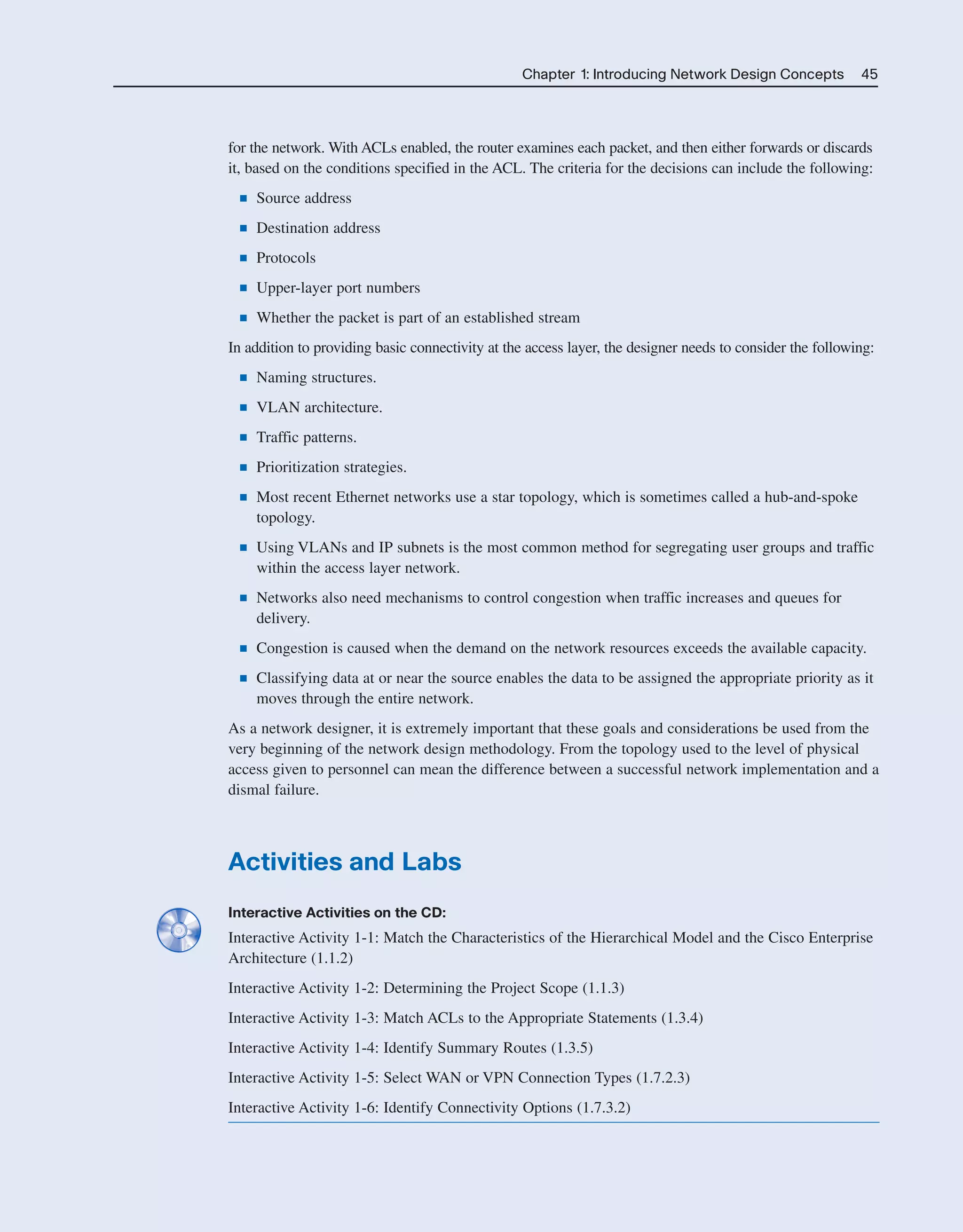 Chapter 1: Introducing Network Design Concepts 45
for the network. With ACLs enabled, the router examines each packet, and then either forwards or discards
it, based on the conditions specified in the ACL. The criteria for the decisions can include the following:
■ Source address
■ Destination address
■ Protocols
■ Upper-layer port numbers
■ Whether the packet is part of an established stream
In addition to providing basic connectivity at the access layer, the designer needs to consider the following:
■ Naming structures.
■ VLAN architecture.
■ Traffic patterns.
■ Prioritization strategies.
■ Most recent Ethernet networks use a star topology, which is sometimes called a hub-and-spoke
topology.
■ Using VLANs and IP subnets is the most common method for segregating user groups and traffic
within the access layer network.
■ Networks also need mechanisms to control congestion when traffic increases and queues for
delivery.
■ Congestion is caused when the demand on the network resources exceeds the available capacity.
■ Classifying data at or near the source enables the data to be assigned the appropriate priority as it
moves through the entire network.
As a network designer, it is extremely important that these goals and considerations be used from the
very beginning of the network design methodology. From the topology used to the level of physical
access given to personnel can mean the difference between a successful network implementation and a
dismal failure.
Activities and Labs
Interactive Activities on the CD:
Interactive Activity 1-1: Match the Characteristics of the Hierarchical Model and the Cisco Enterprise
Architecture (1.1.2)
Interactive Activity 1-2: Determining the Project Scope (1.1.3)
Interactive Activity 1-3: Match ACLs to the Appropriate Statements (1.3.4)
Interactive Activity 1-4: Identify Summary Routes (1.3.5)
Interactive Activity 1-5: Select WAN or VPN Connection Types (1.7.2.3)
Interactive Activity 1-6: Identify Connectivity Options (1.7.3.2)
2125_ch01.qxd 4/3/08 6:23 PM Page 45
 