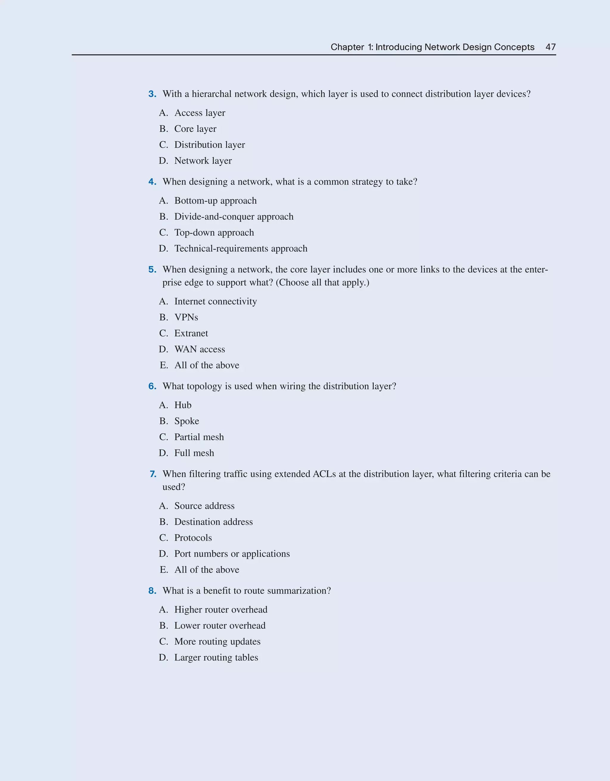 Chapter 1: Introducing Network Design Concepts 47
3. With a hierarchal network design, which layer is used to connect distribution layer devices?
A. Access layer
B. Core layer
C. Distribution layer
D. Network layer
4. When designing a network, what is a common strategy to take?
A. Bottom-up approach
B. Divide-and-conquer approach
C. Top-down approach
D. Technical-requirements approach
5. When designing a network, the core layer includes one or more links to the devices at the enter-
prise edge to support what? (Choose all that apply.)
A. Internet connectivity
B. VPNs
C. Extranet
D. WAN access
E. All of the above
6. What topology is used when wiring the distribution layer?
A. Hub
B. Spoke
C. Partial mesh
D. Full mesh
7. When filtering traffic using extended ACLs at the distribution layer, what filtering criteria can be
used?
A. Source address
B. Destination address
C. Protocols
D. Port numbers or applications
E. All of the above
8. What is a benefit to route summarization?
A. Higher router overhead
B. Lower router overhead
C. More routing updates
D. Larger routing tables
2125_ch01.qxd 4/3/08 6:23 PM Page 47
 
