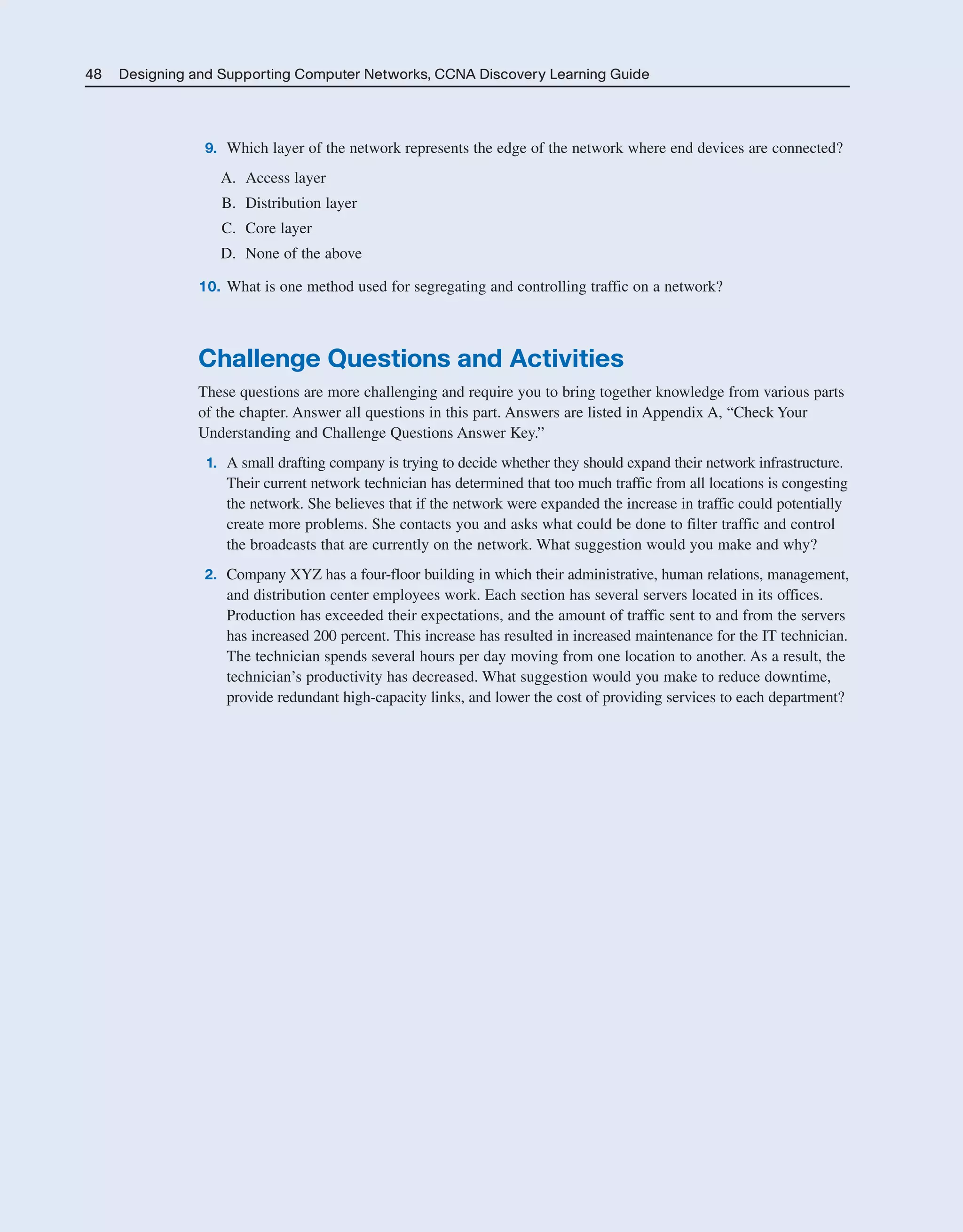 48 Designing and Supporting Computer Networks, CCNA Discovery Learning Guide
9. Which layer of the network represents the edge of the network where end devices are connected?
A. Access layer
B. Distribution layer
C. Core layer
D. None of the above
10. What is one method used for segregating and controlling traffic on a network?
Challenge Questions and Activities
These questions are more challenging and require you to bring together knowledge from various parts
of the chapter. Answer all questions in this part. Answers are listed in Appendix A, “Check Your
Understanding and Challenge Questions Answer Key.”
1. A small drafting company is trying to decide whether they should expand their network infrastructure.
Their current network technician has determined that too much traffic from all locations is congesting
the network. She believes that if the network were expanded the increase in traffic could potentially
create more problems. She contacts you and asks what could be done to filter traffic and control
the broadcasts that are currently on the network. What suggestion would you make and why?
2. Company XYZ has a four-floor building in which their administrative, human relations, management,
and distribution center employees work. Each section has several servers located in its offices.
Production has exceeded their expectations, and the amount of traffic sent to and from the servers
has increased 200 percent. This increase has resulted in increased maintenance for the IT technician.
The technician spends several hours per day moving from one location to another. As a result, the
technician’s productivity has decreased. What suggestion would you make to reduce downtime,
provide redundant high-capacity links, and lower the cost of providing services to each department?
2125_ch01.qxd 4/3/08 6:23 PM Page 48
 