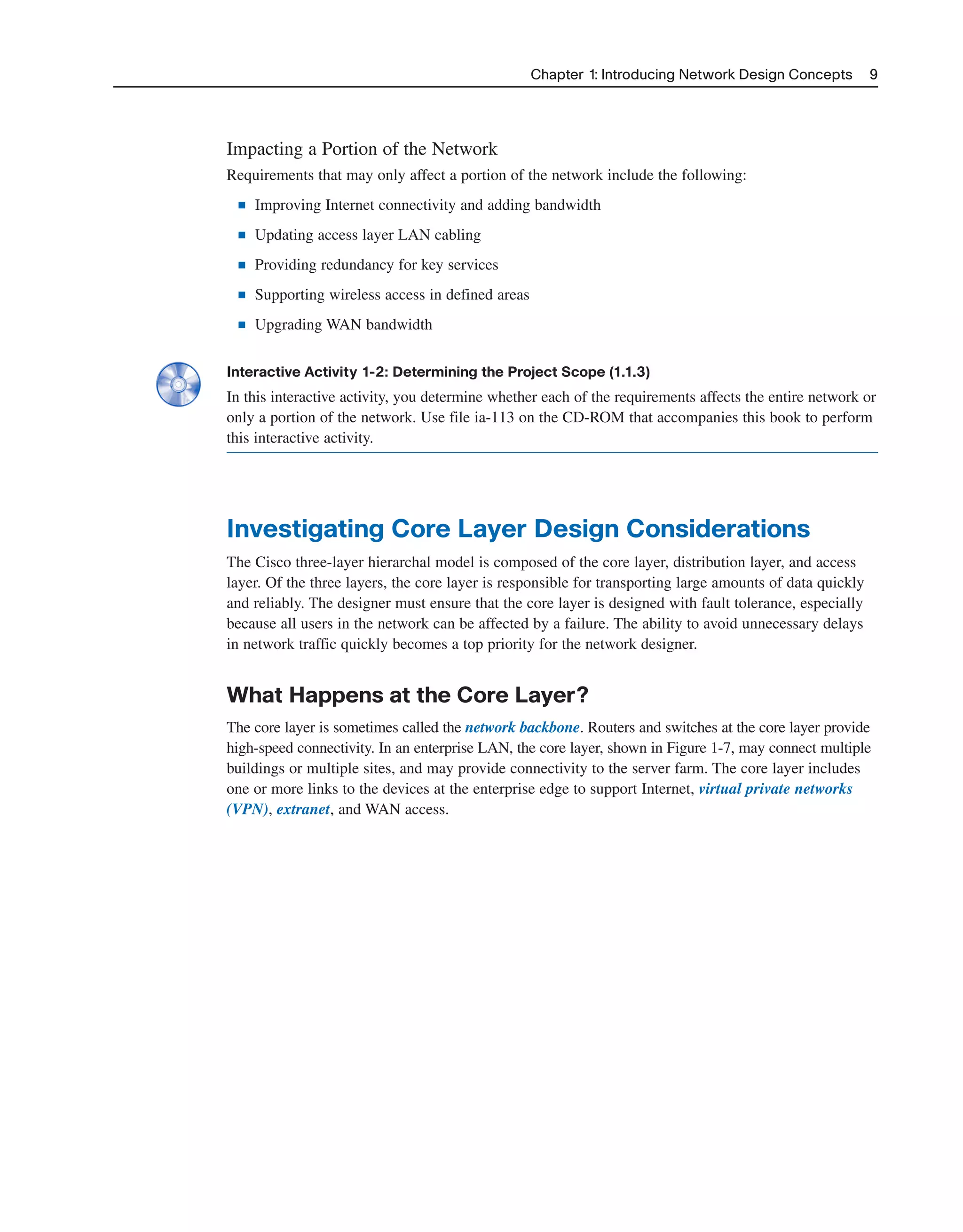 Impacting a Portion of the Network
Requirements that may only affect a portion of the network include the following:
■ Improving Internet connectivity and adding bandwidth
■ Updating access layer LAN cabling
■ Providing redundancy for key services
■ Supporting wireless access in defined areas
■ Upgrading WAN bandwidth
Interactive Activity 1-2: Determining the Project Scope (1.1.3)
In this interactive activity, you determine whether each of the requirements affects the entire network or
only a portion of the network. Use file ia-113 on the CD-ROM that accompanies this book to perform
this interactive activity.
Investigating Core Layer Design Considerations
The Cisco three-layer hierarchal model is composed of the core layer, distribution layer, and access
layer. Of the three layers, the core layer is responsible for transporting large amounts of data quickly
and reliably. The designer must ensure that the core layer is designed with fault tolerance, especially
because all users in the network can be affected by a failure. The ability to avoid unnecessary delays
in network traffic quickly becomes a top priority for the network designer.
What Happens at the Core Layer?
The core layer is sometimes called the network backbone. Routers and switches at the core layer provide
high-speed connectivity. In an enterprise LAN, the core layer, shown in Figure 1-7, may connect multiple
buildings or multiple sites, and may provide connectivity to the server farm. The core layer includes
one or more links to the devices at the enterprise edge to support Internet, virtual private networks
(VPN), extranet, and WAN access.
Chapter 1: Introducing Network Design Concepts 9
2125_ch01.qxd 4/3/08 6:23 PM Page 9
 