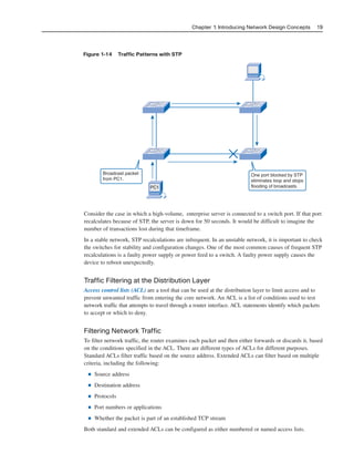 Chapter 1: Introducing Network Design Concepts 19
Figure 1-14 Traffic Patterns with STP
One port blocked by STP
eliminates loop and stops
flooding of broadcasts.
Broadcast packet
from PC1.
PC1
Consider the case in which a high-volume, enterprise server is connected to a switch port. If that port
recalculates because of STP, the server is down for 50 seconds. It would be difficult to imagine the
number of transactions lost during that timeframe.
In a stable network, STP recalculations are infrequent. In an unstable network, it is important to check
the switches for stability and configuration changes. One of the most common causes of frequent STP
recalculations is a faulty power supply or power feed to a switch. A faulty power supply causes the
device to reboot unexpectedly.
Traffic Filtering at the Distribution Layer
Access control lists (ACL) are a tool that can be used at the distribution layer to limit access and to
prevent unwanted traffic from entering the core network. An ACL is a list of conditions used to test
network traffic that attempts to travel through a router interface. ACL statements identify which packets
to accept or which to deny.
Filtering Network Traffic
To filter network traffic, the router examines each packet and then either forwards or discards it, based
on the conditions specified in the ACL. There are different types of ACLs for different purposes.
Standard ACLs filter traffic based on the source address. Extended ACLs can filter based on multiple
criteria, including the following:
■ Source address
■ Destination address
■ Protocols
■ Port numbers or applications
■ Whether the packet is part of an established TCP stream
Both standard and extended ACLs can be configured as either numbered or named access lists.
2125_ch01.qxd 4/3/08 6:23 PM Page 19
 