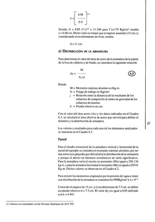 Siendo: ft = 0.85 (f'c)'" = 11.244 para f'c=175 Kglcm2 resulta 
e = 6.08 cm. Dicho valor es menor que el espesor asumido (15 cm.) y 
considerando el recubrimiento de 4 cm. resulta: 
d= 11 cm. 
Para determinar el valor del area de acero de la armadura de la pared, 
de la losa de cubierta y de fondo, se considera la siguiente relacion: 
M 
AS = --- 
fsjd 
Donde: 
M = Momento maximo absoluto en Kg-m. 
fs = Fatiga de trabajo en Kg/cmZ. 
j = Relacion entre la distancia de la resultante de los 
esfuerzos de compresion al centro de gravedad de los 
esfuerzos de tension. 
d = Peralte efectivo en cm. 
Con el valor del area acero (As) y los datos indicados en el Cuadro 
6.3, se calculara el area efectiva de acero que servira para definir el 
diametro y la distribucion de armadura. 
Los valores y resultados para cada uno de los elementos analizados 
se muestran en el Cuadro 6.3. 
Pared 
Para el diseno estructural de la armadura vertical y horizontal de la 
pared del ejemplo se considera el momento maximo absoluto, por ser 
una estructura pequena que dificultaria la distribucion de la armadura 
y porque el ahorro en terminos economicos no seria significativo. 
Para la armadura vertical resulta un momento (Mx) igual a 350.136 
kg-m. y para la armadura horizontal el momento (My) es igual a 239.9 1 
Kg-m. Dichos valores se observan en el Cuadro 6.2. 
Para resistir los momentos originados por la presion del agua y tener 
una distribucion de la armadura se considera fs=900Kglcm2 y n = 9") 
Conocido el espesor de 15 cm. y el recubrimiento de 7.5 cm. se define 
un peralte efectivo d = 7.5 cm. El valor de j es igual a 0.85 definido 
con k = 0.441. 
(1) Valores recomendados en las Normas Sanitarias de ACI-350 
 