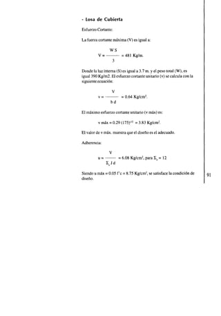 - Losa de Cubierta 
Esfuerzo Cortante: 
La fuerza cortante maxima (V) es igual a: 
WS 
v=- = 481 Kg/m. 
3 
Donde la luz interna (S) es igual a 3.7 m. y el peso total (W), es 
igual 390 Kglm2. El esfuerzo cortante unitario (v) se calcula con la 
siguiente ecuacion: 
v 
v=- = 0.64 Kg/cm2. 
bd 
El maximo esfuerzo cortante unitario (v max) es: 
v max = 0.29 (175)'" = 3.83 Kg/cm2. 
El valor de v max. muestra que el diseno es el adecuado. 
Adherencia: 
v 
u = - = 6.08 Kglcm2, para Xo = 12 
Z0Jd 
Siendo u max = 0.05 f'c = 8.75 Kg/cm2, se satisface la condicion de 
diseno. 
 