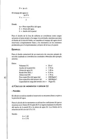P= yaxh 
El empuje del agua es: 
ya h2 b 
v=- 
2 
Donde: 
ya = Peso especifico del agua. 
h = Altura del agua. 
b = Ancho de la pared. 
Para el diseno de la losa de cubierta se consideran como cargas 
actuantes el peso propio y la carga viva estimada; mientras que para 
el diseno de la losa de fondo, se considera el empuje del agua con el 
reservorio completamente lleno y los momentos en los extremos 
producidos por el empotramiento y el peso de la losa y la pared. 
Para el diseno estructural de un resemorio de concreto armado de 
seccion cuadrada se considera los resultados obtenidos del ejemplo 
anterior. 
Datos: 
Volumen (V) = 20 m3. 
Ancho de la pared (b) = 3.70m. 
Altura de agua (h) = 1.48 m. 
Borde libre (B.L.) = 0.30m. 
Altura total (H) = 1.78 m. 
Peso especifico del agua (ya) = 1000 Kg/m3. 
Peso especifico del terreno (y) = 1800 Kg/m3. 
Capacidad de carga del terreno (ot) = 1 Kgkm2. 
A) CALCULODE MOMENTOS Y ESPESOR (E) 
- Paredes 
El calculo se realiza cuando el resemorio se encuentra lleno y sujeto a 
la presion del agua. 
Para el calculo de los momentos se utilizan los coeficientes (k) que se 
muestran en el Anexo H (Cuadro H.5) se ingresa mediante la relacion 
del ancho de la pared (b) y la altura de agua (h). Los limites de la 
relacion de blh son de 0.5 a 3.0. 
Siendo: 
h = 1.48 
b = 3.70 
 