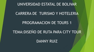 UNIVERSIDAD ESTATAL DE BOLIVAR 
CARRERA DE TURISMO Y HOTELERIA 
PROGRAMACION DE TOURS 1 
TEMA:DISEÑO DE RUTA PARA CITY TOUR 
DANNY RUIZ 
 