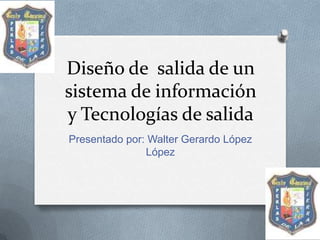 Diseño de salida de un
sistema de información
y Tecnologías de salida
Presentado por: Walter Gerardo López
               López
 