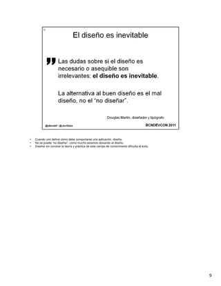 •   Cuando uno define cómo debe comportarse una aplicación, diseña.
•   No se puede “no diseñar”, como mucho estamos obviando el diseño.
•   Diseñar sin conocer la teoría y práctica de este campo de conocimiento dificulta el éxito.




                                                                                                 9
 