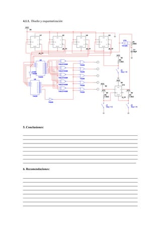 4.1.1. Diseño y esquematización

 VCC
       5V


                                 U1                                      U2                       U4                        U3
                  SET                                         SET                      SET                      SET
         J                  Q                           J           Q            J           Q            J            Q
                                                                                                                                                     U7A
            CLK                                         CLK                      CLK                      CLK                                                      R1
         K              ~Q                              K           ~Q           K           ~Q           K            ~Q                                          330Ω
              RESET                                         RESET                    RESET                     RESET                                74132N
                                                                         JK_FF                    JK_FF                     JK_FF
                                                                                                                                                                   C1
                                                                                                                                                                   50µF
                                JK_FF
                                                                                                                                        VCC
                                                                                                                                             5V
                                 U5                                                                                                        R4
                                                                                                                                           1.0kΩ
                  15    A             O0   1
                  14    B             O1   2                    74ALS10AM
                  13    C             O2   3                                           7432N
                  12    D             O3   4
                                      O4   5
                                      O5   6
                                      O6   7                                                                                                    J3
                                      O7   9                    74ALS10AM
             U16A                     O8   10                                          7432N                                                    Key = A
                                      O9   11
             7404N

                            7442N                               74ALS10AM
                  U6                                                                   7432N
                                                                                                                                        VCC
    15   A              O0       1
    14                           2                                                                                                              5V
         B              O1                                                                                    VCC
    13   C              O2       3                              74ALS10AM
    12                           4                                                     7432N                                                     U12
         D              O3                                                                                            5V
                        O4       5
                                 6                                                                                                      SET
                        O5
                        O6       7                                                                                                  D           Q
                        O7       9                                                                            VCC                                          VCC
                        O8       10                             74ALS10AM
                        O9       11                                                    7432N                          5V            CLK       ~Q               5V
                                                                                                                    R2                  RESET                R3
             7442N                                                                                                  1.0kΩ                                    1.0kΩ
                                                                                                                                                    D_FF


                                                7404N
                                                                                                                       J1                                        J2
                                                                                                                       Key = A                                   Key = A




5. Conclusiones:

_____________________________________________________________________________
_____________________________________________________________________________
_____________________________________________________________________________
_____________________________________________________________________________
_____________________________________________________________________________
_____________________________________________________________________________
_____________________________________________________________________________
____________________________________________________________________________

6. Recomendaciones:

_____________________________________________________________________________
_____________________________________________________________________________
_____________________________________________________________________________
_____________________________________________________________________________
_____________________________________________________________________________
_____________________________________________________________________________
_____________________________________________________________________________
_____________________________________________________________________________
 