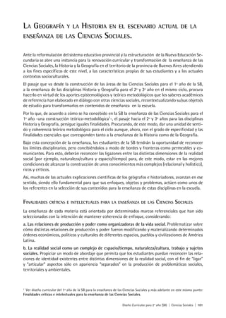 Diseño Curricular para 2° año (SB) | Ciencias Sociales | 101
LA GEOGRAFÍA Y LA HISTORIA EN EL ESCENARIO ACTUAL DE LA
ENSEÑANZA DE LAS CIENCIAS SOCIALES.
Ante la reformulación del sistema educativo provincial y la estructuración de la Nueva Educación Se-
cundaria se abre una instancia para la renovación curricular y transformación de la enseñanza de las
Ciencias Sociales, la Historia y la Geografía en el territorio de la provincia de Buenos Aires atendiendo
a los fines específicos de este nivel, a las características propias de sus estudiantes y a los actuales
contextos socioculturales.
El pasaje que va desde la construcción de las áreas de las Ciencias Sociales para el 1º año de la SB,
a la enseñanza de las disciplinas Historia y Geografía para el 2º y 3º año en el mismo ciclo, procura
hacerlo en virtud de los aportes epistemológicos y teórico metodológicos que los saberes académicos
de referencia han elaborado en diálogo con otras ciencias sociales, recontextualizando su/sus objeto/s
de estudio para transformarlos en contenidos de enseñanza en la escuela.
Por lo que, de acuerdo a cómo se ha concebido en la SB la enseñanza de las Ciencias Sociales para el
1º año -una construcción teórica-metodológica1
-, el pasaje hacia el 2º y 3º años para las disciplinas
Historia y Geografía, persigue iguales finalidades. Procurando, de este modo, dar una unidad de senti-
do y coherencia teórico metodológica para el ciclo aunque, ahora, con el grado de especificidad y las
finalidades esenciales que corresponden tanto a la enseñanza de la Historia como de la Geografía.
Bajo esta concepción de la enseñanza, los estudiantes de la SB tendrán la oportunidad de reconocer
los límites disciplinarios, pero concibiéndolos a modo de bordes y fronteras como permeables y co-
municantes. Para esto, deberán reconocer las ligazones entre las distintas dimensiones de la realidad
social (por ejemplo, naturaleza/cultura y espacio/tiempo) para, de este modo, estar en las mejores
condiciones de alcanzar la construcción de unos conocimientos más complejos (relacional y holístico),
ricos y críticos.
Así, muchas de las actuales explicaciones científicas de los geógrafos e historiadores, avanzan en ese
sentido, siendo ello fundamental para que sus enfoques, objetos y problemas, actúen como unos de
los referentes en la selección de sus contenidos para la enseñanza de estas disciplinas en la escuela.
FINALIDADES CRÍTICAS E INTELECTUALES PARA LA ENSEÑANZA DE LAS CIENCIAS SOCIALES
La enseñanza de cada materia está orientada por determinados marcos referenciales que han sido
seleccionados con la intención de mantener coherencia de enfoque, considerando:
a. Las relaciones de producción y poder como organizadoras de la vida social. Problematizar sobre
cómo distintas relaciones de producción y poder fueron modificando y materializando determinados
órdenes económicos, políticos y culturales de diferentes espacios, pueblos y civilizaciones de América
Latina.
b. La realidad social como un complejo de espacio/tiempo, naturaleza/cultura, trabajo y sujetos
sociales. Propiciar un modo de abordaje que permita que los estudiantes puedan reconocer las rela-
ciones de identidad existentes entre distintas dimensiones de la realidad social, con el fin de “ligar”
y “articular” aspectos sólo en apariencia “separados” en la producción de problemáticas sociales,
territoriales y ambientales.
1
Ver diseño curricular del 1º año de la SB para la enseñanza de las Ciencias Sociales y más adelante en este mismo punto:
Finalidades críticas e intelectuales para la enseñanza de las Ciencias Sociales.
 