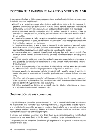 104 | Dirección General de Cultura y Educación
PROPÓSITOS DE LA ENSEÑANZA DE LAS CIENCIAS SOCIALES EN LA SB
Se espera que al finalizar la SB las propuestas de enseñanza para las Ciencias Sociales hayan generado
situaciones didácticas propicias para:
• identificar y construir relaciones sobre distintas problemáticas ambientales del pasado y del
presente, considerando que toda actividad humana implica siempre, además de relaciones de
producción y poder entre las personas, modos particulares de apropiación de la naturaleza;
• analizar, interpretar y establecer relaciones entre los hechos y procesos del pasado y el presente
considerando siempre creencias, actitudes, costumbres como manifestaciones de diversidad en-
tre los pueblos;
• reconocer relaciones entre los hechos y procesos de distintas organizaciones socioculturales y las
instituciones políticas, de poder, de Estado, que actuaron como factor de organización social en
la diversidad de espacios y sus sociedades;
• reconocer distintos modos de vida en orden al grado de desarrollo económico, tecnológico, polí-
tico y cultural que distintos pueblos y culturas han alcanzado, teniendo en cuenta la conflictivi-
dad social (guerras, convulsiones sociales, consensos, acuerdos, entre otros);
• construir relaciones entre modos de vida del pasado antiguo y el presente, reconociendo los fac-
tores que pueden remitir a la diversidad cultural y étnica y aquellos que refieren a la desigualdad
social;
• reflexionar sobre las variaciones geográficas en la oferta de recursos en distintos espacios que, si
bien pueden ser obstáculos para el desarrollo de la vida, también abren posibilidades a la crea-
tividad humana;
• considerar al trabajo como generador de conflicto, integración y cohesión social, y como una de
las interacciones más activas y siempre presente en cualquier modo de relación social;
• comparar y contrastar las principales afectaciones ambientales (erosión, manejo de cuencas hí-
dricas, sobrepastoreo, domesticación de semillas y animales) con relación a distintos modos de
vida;
• identificar los territorios como espacios cualificados por distintos tipos de recursos y que se en-
cuentran sujetos a relaciones específicas de dominación y poder, así como su identificación como
espacios de identidad y pertenencia para las culturas;
• identificar la actuación de distintos sujetos sociales, sus necesidades e intereses, que se encuen-
tran involucrados en distintas relaciones sociales.
ORGANIZACIÓN DE LOS CONTENIDOS
La organización de los contenidos a enseñar durante el 2° año se encuentra dividida en cuatro unida-
des de contenidos para Geografía e igual número para Historia. El conjunto de las unidades represen-
ta la totalidad de los contenidos que deberán enseñarse durante el año, por lo que es imprescindible
que la tarea de enseñanza a cargo del docente, se estructure de modo planificado recortando y orga-
nizando la totalidad de los contenidos prescriptos.
Al inicio de cada unidad de contenidos se ha desarrollado una presentación que tiene como finalidad
fundamentar y caracterizar, brevemente, los alcances temáticos y problemáticos de la misma.
La organización de los contenidos en unidades que se presenta en el siguiente cuadro se sustenta
teóricamente en que:
 