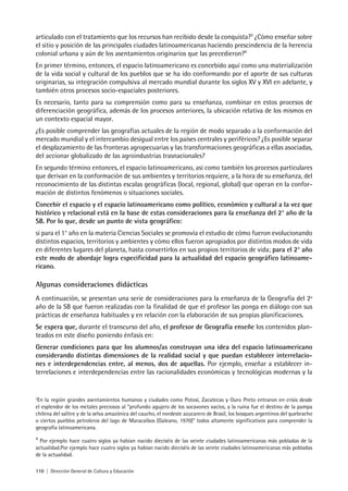 110 | Dirección General de Cultura y Educación
articulado con el tratamiento que los recursos han recibido desde la conquista?3
¿Cómo enseñar sobre
el sitio y posición de las principales ciudades latinoamericanas haciendo prescindencia de la herencia
colonial urbana y aún de los asentamientos originarios que las precedieron?4
En primer término, entonces, el espacio latinoamericano es concebido aquí como una materialización
de la vida social y cultural de los pueblos que se ha ido conformando por el aporte de sus culturas
originarias, su integración compulsiva al mercado mundial durante los siglos XV y XVI en adelante, y
también otros procesos socio-espaciales posteriores.
Es necesario, tanto para su comprensión como para su enseñanza, combinar en estos procesos de
diferenciación geográfica, además de los procesos anteriores, la ubicación relativa de los mismos en
un contexto espacial mayor.
¿Es posible comprender las geografías actuales de la región de modo separado a la conformación del
mercado mundial y el intercambio desigual entre los países centrales y periféricos? ¿Es posible separar
el desplazamiento de las fronteras agropecuarias y las transformaciones geográficas a ellas asociadas,
del accionar globalizado de las agroindustrias trasnacionales?
En segundo término entonces, el espacio latinoamericano, así como también los procesos particulares
que derivan en la conformación de sus ambientes y territorios requiere, a la hora de su enseñanza, del
reconocimiento de las distintas escalas geográficas (local, regional, global) que operan en la confor-
mación de distintos fenómenos o situaciones sociales.
Concebir el espacio y el espacio latinoamericano como político, económico y cultural a la vez que
histórico y relacional está en la base de estas consideraciones para la enseñanza del 2° año de la
SB. Por lo que, desde un punto de vista geográfico:
si para el 1° año en la materia Ciencias Sociales se promovía el estudio de cómo fueron evolucionando
distintos espacios, territorios y ambientes y cómo ellos fueron apropiados por distintos modos de vida
en diferentes lugares del planeta, hasta convertirlos en sus propios territorios de vida; para el 2° año
este modo de abordaje logra especificidad para la actualidad del espacio geográfico latinoame-
ricano.
Algunas consideraciones didácticas
A continuación, se presentan una serie de consideraciones para la enseñanza de la Geografía del 2º
año de la SB que fueron realizadas con la finalidad de que el profesor las ponga en diálogo con sus
prácticas de enseñanza habituales y en relación con la elaboración de sus propias planificaciones.
Se espera que, durante el transcurso del año, el profesor de Geografía enseñe los contenidos plan-
teados en este diseño poniendo énfasis en:
Generar condiciones para que los alumnos/as construyan una idea del espacio latinoamericano
considerando distintas dimensiones de la realidad social y que puedan establecer interrelacio-
nes e interdependencias entre, al menos, dos de aquellas. Por ejemplo, enseñar a establecer in-
terrelaciones e interdependencias entre las racionalidades económicas y tecnológicas modernas y la
3
En la región grandes asentamientos humanos y ciudades como Potosí, Zacatecas y Ouro Preto entraron en crisis desde
el esplendor de los metales preciosos al “profundo agujero de los socavones vacíos, y la ruina fue el destino de la pampa
chilena del salitre y de la selva amazónica del caucho, el nordeste azucarero de Brasil, los bosques argentinos del quebracho
o ciertos pueblos petroleros del lago de Maracaibos (Galeano, 1970)” todos altamente significativos para comprender la
geografía latinoamericana.
4
Por ejemplo hace cuatro siglos ya habían nacido dieciséis de las veinte ciudades latinoamericanas más pobladas de la
actualidad.Por ejemplo hace cuatro siglos ya habían nacido dieciséis de las veinte ciudades latinoamericanas más pobladas
de la actualidad.
 