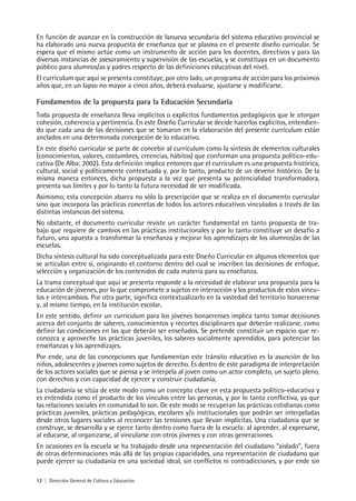 12 | Dirección General de Cultura y Educación
En función de avanzar en la construcción de lanueva secundaria del sistema educativo provincial se
ha elaborado una nueva propuesta de enseñanza que se plasma en el presente diseño curricular. Se
espera que el mismo actúe como un instrumento de acción para los docentes, directivos y para las
diversas instancias de asesoramiento y supervisión de las escuelas, y se constituya en un documento
público para alumnos/as y padres respecto de las definiciones educativas del nivel.
El currículum que aquí se presenta constituye, por otro lado, un programa de acción para los próximos
años que, en un lapso no mayor a cinco años, deberá evaluarse, ajustarse y modificarse.
Fundamentos de la propuesta para la Educación Secundaria
Toda propuesta de enseñanza lleva implícitos o explícitos fundamentos pedagógicos que le otorgan
cohesión, coherencia y pertinencia. En este Diseño Curricular se decide hacerlos explícitos, entendien-
do que cada una de las decisiones que se tomaron en la elaboración del presente currículum están
anclados en una determinada concepción de lo educativo.
En este diseño curricular se parte de concebir al currículum como la síntesis de elementos culturales
(conocimientos, valores, costumbres, creencias, hábitos) que conforman una propuesta político-edu-
cativa (De Alba; 2002). Esta definición implica entonces que el currículum es una propuesta histórica,
cultural, social y políticamente contextuada y, por lo tanto, producto de un devenir histórico. De la
misma manera entonces, dicha propuesta a la vez que presenta su potencialidad transformadora,
presenta sus límites y por lo tanto la futura necesidad de ser modificada.
Asimismo, esta concepción abarca no sólo la prescripción que se realiza en el documento curricular
sino que incorpora las prácticas concretas de todos los actores educativos vinculados a través de las
distintas instancias del sistema.
No obstante, el documento curricular reviste un carácter fundamental en tanto propuesta de tra-
bajo que requiere de cambios en las prácticas institucionales y por lo tanto constituye un desafío a
futuro, una apuesta a transformar la enseñanza y mejorar los aprendizajes de los alumnos/as de las
escuelas.
Dicha síntesis cultural ha sido conceptualizada para este Diseño Curricular en algunos elementos que
se articulan entre sí, originando el contorno dentro del cual se inscriben las decisiones de enfoque,
selección y organización de los contenidos de cada materia para su enseñanza.
La trama conceptual que aquí se presenta responde a la necesidad de elaborar una propuesta para la
educación de jóvenes, por lo que compromete a sujetos en interacción y los productos de estos víncu-
los e intercambios. Por otra parte, significa contextualizarlo en la vastedad del territorio bonaerense
y, al mismo tiempo, en la institución escolar.
En este sentido, definir un currículum para los jóvenes bonaerenses implica tanto tomar decisiones
acerca del conjunto de saberes, conocimientos y recortes disciplinares que deberán realizarse, como
definir las condiciones en las que deberán ser enseñados. Se pretende constituir un espacio que re-
conozca y aproveche las prácticas juveniles, los saberes socialmente aprendidos, para potenciar las
enseñanzas y los aprendizajes.
Por ende, una de las concepciones que fundamentan este tránsito educativo es la asunción de los
niños, adolescentes y jóvenes como sujetos de derecho. Es dentro de este paradigma de interpretación
de los actores sociales que se piensa y se interpela al joven como un actor completo, un sujeto pleno,
con derechos y con capacidad de ejercer y construir ciudadanía.
La ciudadanía se sitúa de este modo como un concepto clave en esta propuesta político-educativa y
es entendida como el producto de los vínculos entre las personas, y por lo tanto conflictiva, ya que
las relaciones sociales en comunidad lo son. De este modo se recuperan las prácticas cotidianas como
prácticas juveniles, prácticas pedagógicas, escolares y/o institucionales que podrán ser interpeladas
desde otros lugares sociales al reconocer las tensiones que llevan implícitas. Una ciudadanía que se
construye, se desarrolla y se ejerce tanto dentro como fuera de la escuela: al aprender, al expresarse,
al educarse, al organizarse, al vincularse con otros jóvenes y con otras generaciones.
En ocasiones en la escuela se ha trabajado desde una representación del ciudadano “aislado”, fuera
de otras determinaciones más allá de las propias capacidades, una representación de ciudadano que
puede ejercer su ciudadanía en una sociedad ideal, sin conflictos ni contradicciones, y por ende sin
 