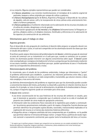 Diseño Curricular para 2° año (SB) | Ciencias Sociales | 127
en su conjunto. Algunos ejemplos representativos que pueden ser considerados:
• la llanura amazónica y sus recientes transformaciones: el reemplazo de la cubierta vegetal de
pastizales, bosques y selvas originales por campos de cultivo y pastoreo;
• la llanura chacopampeana (parte de Bolivia, Argentina y Paraguay): el desarrollo de los cultivos
de algodón, caña de azúcar, café y la incorporación de otros cultivos antes anteriormente limi-
tados a la llanura pampeana;
• la llanura pampeana y el ambiente relacionado con la valorización de los recursos vinculada con
el cultivo de cereales, oleaginosas y cría de ganado;
• La valorización agropecuaria de las mesetas y los altiplanos latinoamericanos: la Patagonia ar-
gentina, altiplano andino y el altiplano mexicano. Similitudes y diferencias en la valorización de
los espacios y la construcción de sus ambientes.
Orientaciones para el trabajo en clase
Aspectos generales
Para el desarrollo de esta propuesta de enseñanza el docente debe preparar un pequeño dossier con
información del caso a tratar, el cual será compartido con los alumnos/as durante las clases que dure
el estudio del problema17
.
El profesor puede asignar dimensiones del problema/partes del dossier a distintos grupos de alumnos/
as antes de comenzar con su tratamiento en el aula para que, cuando se comience con su presen-
tación, los alumnos/as puedan intervenir con algunos conocimientos sobre aquel. El dossier puede
estar acompañado por consignas orientadoras de la lectura y preguntas que los alumnos/as resolverán
en sus casas y también, consultando al profesor para que puedan aproximarse al caso e ir focalizando
sobre las correspondientes dimensiones a tratar.
Dimensiones/partes del problema
Se recomienda, para el estudio de los problemas ambientales, trabajar por dimensiones o “partes”
el problema seleccionado para establecer, a posteriori, las relaciones pertinentes entre ellas; y que,
finalmente, puedan ser reunidas en un todo comprensible y transmisible, que alcance visiones o ideas
más complejas y ricas acerca del mismo.
Las distintas dimensiones/partes del problema se organizan para que los alumnos/as puedan acceder
a conocimientos básicos del mismo, profundizar su desarrollo y ponerlos en relación mientras dura el
estudio. En el ejemplo, se trata el caso de la deforestación y la pérdida de la biodiversidad en Amazo-
nia, aunque el esquema siguiente puede ser orientador para otros casos.
El dossier debe contener:
• una breve caracterización de los usos históricos de los recursos del ambiente en estudio, para
que el alumno/a se aproxime a comprender que el ambiente actual no es sólo el resultado del
presente sino también de otros modos de apropiación anteriores;
• información sobre las condiciones físico-naturales de la región/área para ampliar y contextuali-
zar las primeras aproximaciones realizadas a partir de mapas y fotografías. Fuentes diversas que
permitan identificar los principales sujetos (locales, nacionales, trasnacionales) implicados en la
explotación del recurso en al menos dos momentos históricos diferentes;
• fotografías aéreas o imágenes satelitales del área comprometida por el problema -en lo posible
que permitan observar el retroceso del bosque nativo- y mapas físicos y políticos de escala regio-
nal, nacional o nuevamente continental, para ajustar tanto la localización del área y el recono-
17
Se sugiere que el profesor prepare el dossier que compartirá con sus alumnos con una amplia variedad de fuentes
(textos periodísticos, fotografías, imágenes satelitales o testimonios y datos estadísticos entre otras fuentes) que
contemplen diferentes dimensiones del problema a tratar.
 