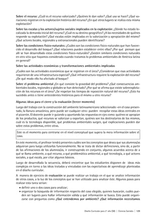 Diseño Curricular para 2° año (SB) | Ciencias Sociales | 129
Sobre el recurso: ¿Cuál es el recurso valorizado? ¿Quiénes le dan valor? ¿Qué uso se hace? ¿Qué va-
riaciones registran en la explotación histórica del recurso? ¿En qué otros lugares se realiza esta misma
explotación?
Sobre las escalas y los actores/sujetos sociales implicados en la explotación: ¿Dónde ha estado lo-
calizada la demanda inicial del recurso? ¿Cuál es su destino geográfico? ¿A las necesidades de quiénes
responde su explotación? ¿Qué escalas están implicadas en la valorización y apropiación del mismo?
¿Qué actores locales, regionales y extranacionales pueden identificarse?
Sobre las condiciones físico-naturales: ¿Cuáles son las condiciones físico-naturales que han favore-
cido el desarrollo del bosque? ¿Qué relaciones pueden establecer entre ellas? ¿Por qué piensan que
allí se han desarrollado estas condiciones físico-naturales? ¿Existen similares condiciones naturales
en otro sitio que hayamos considerado cuando tratamos lo problemas ambientales de América latina
en general?
Sobre las actividades económicas y transformaciones ambientales implicadas
¿Cuáles son las actividades económicas que se registran en el área? ¿Consideran que esas actividades
requirieron de una infraestructura especial? ¿Qué infraestructura requiere la explotación del recurso?
¿De qué modo ello ha afectado al bosque?
Sobre el problema ambiental ¿En qué consiste la gravedad del problema? ¿Qué consecuencias am-
bientales locales, regionales y globales se han detectado? ¿Por qué se afirma que existe sobreexplota-
ción de los recursos en el área? ¿Se respetan los tiempos de reposición natural del recurso? ¿Esto ha
sucedido antes o tiene antecedentes históricos para el mismo u otro recurso?
Algunas ideas para el cierre y la evaluación (tercer momento)
Luego del trabajo con la construcción del ambiente latinoamericano seleccionado -en el caso presen-
tado, la llanura amazónica, pero puede ser cualquier otro- pueden recopilar estas ideas centrales en
el pizarrón. El docente puede ir guiando y apuntando las respuestas en ejes como: quiénes se apropian
de los productos, qué recursos se valorizan y exportan, quiénes son los destinatarios de los mismos,
cuál es la tecnología disponible, qué problemas ambientales surgen, qué explicaciones pueden dar
sobre estos problemas, entre otras.
Este es el momento para centrarse en el nivel conceptual que supera la mera información sobre el
caso.
En este momento, el profesor tendrá presentes cuáles son los conceptos que desea que sus alumnos/as
adquieran para luego utilizarlos funcionalmente. No se trata de dictar definiciones, sino de, a partir
de las afirmaciones de los alumnos/as, ir construyendo en conjunto, algunos acuerdos acerca de a
qué se llama ambiente, a qué recurso, a qué problemática ambiental, a qué tecnología, a qué actores
sociales, a qué escala, por citar algunos básicos.
Luego de desarrollada la secuencia, deberá encontrar que los estudiantes disponen de ideas más
complejas en torno a las ideas tratadas y vinculadas con las expectativas de aprendizaje planteadas
en el diseño curricular.
A manera de ejercicio de evaluación se puede realizar un trabajo en el que se analice información
de otros casos, a la luz de los conceptos que se han utilizado para analizar éste. Algunos pasos para
realizar esta tarea serían:
• definir uno o dos casos para analizar;
• organizar la búsqueda de información respecto del caso elegido, quienes buscarán, cuáles pue-
den ser lugares para hallar información válida y qué información se busca. Esto puede organi-
zarse con preguntas como ¿Qué entendemos por ambiente? ¿Qué información necesitamos
 
