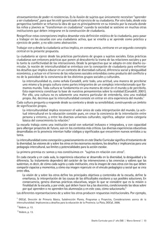 Diseño Curricular para 2° año (SB) | Marco General | 13
atravesamientos de poder ni resistencias. Es la ilusión de sujetos que únicamente necesitan “aprender
a ser ciudadanos”, para que les esté garantizado el ejercicio de su ciudadanía. Por otro lado, desde esta
perspectiva también se refuerza la idea de que es principalmente en su tránsito por la escuela donde
los niños y jóvenes se “transforman en ciudadanos” cuando la sociedad se sostiene en muchas otras
instituciones que deben integrarse en la construcción de ciudadanía.
Resignificar estas concepciones implica desandar esta definición estática de la ciudadanía, para pasar
a trabajar en las escuelas con una ciudadanía activa, que se enseña y se aprende como práctica y
ejercicio de poder, y no sólo como abstracción.
Trabajar con y desde la ciudadanía activa implica, en consecuencia, centrarse en un segundo concepto
central en la presente propuesta.
La ciudadanía se ejerce desde las prácticas particulares de grupos y sujetos sociales. Estas prácticas
ciudadanas son entonces prácticas que ponen al descubierto la trama de las relaciones sociales y por
lo tanto la conflictividad de las interacciones. Desde la perspectiva que se adopta en este diseño cu-
rricular, la noción de interculturalidad se entrelaza con la concepción de ciudadanía para enfrentar
los desafíos que implica educar en un contexto de diversidad cultural, diferencia social y desigualdad
económica, y actuar en el terreno de las relaciones sociales entendidas como producto del conflicto y
no de la pasividad de la convivencia de los distintos grupos sociales y culturales.
La interculturalidad es, como señala Canadell, ante todo, una actitud, una manera de percibirse
uno mismo y la propia cultura como partes integrantes de un complejo interrelacionado que lla-
mamos mundo. Toda cultura se fundamenta en una manera de estar en el mundo y de percibirlo.
Esta experiencia constituye la base de nuestros pensamientos sobre la realidad (Canadell; 2001).
Por ello, una cultura no es solamente una manera particular de entenderla, sino una realidad
propia. Así, decimos que la interculturalidad consiste en entrar en otra experiencia del mundo.1
Cada cultura pregunta y responde desde su contexto y desde su sensibilidad, construyendo un ámbito
de significación propio.
La interculturalidad implica reconocer el valor único de cada interpretación del mundo. La acti-
tud intercultural en la educación consiste pues, en crear la conciencia de la interrelación entre
persona y entorno, y entre los diversos universos culturales; significa, adoptar como categoría
básica del conocimiento la relación.2
La escuela trabaja como una institución social con voluntad inclusora e integradora, y con capacidad
para albergar proyectos de futuro, aún en los contextos más críticos. Las diversas experiencias educativas
desarrolladas en la provincia intentan hallar códigos y significados que encuentren nuevos sentidos a su
tarea.
La interculturalidad como concepción y posicionamiento en este Diseño Curricular significa el tratamiento de
la diversidad, las visiones de y sobre los otros en los escenarios escolares, los desafíos e implicancias para una
pedagogía intercultural, sus límites y potencialidades para la acción escolar.
La primera premisa es: somos y nos constituimos en “sujetos en relación con otros”.
En cada escuela y en cada aula, la experiencia educativa se desarrolla en la diversidad, la desigualdad y la
diferencia. Su tratamiento dependerá del carácter de las intervenciones y las creencias y valores que las
sustentan, es decir, de cómo cada sujeto y cada institución, crea la imagen de esos otros con los que deben
compartir espacios y momentos, y cómo esa imagen repercute en el vínculo pedagógico y social que se crea
entre ellos.
La visión de y sobre los otros define los principales objetivos y contenidos de la escuela, define la
enseñanza, la interpretación de las causas de las dificultades escolares y sus posibles soluciones. En
consecuencia, genera diversas prácticas educativas, según lo que se considere que es la misión o
finalidad de la escuela, y por ende, qué deben hacer los y las docentes, condicionando las ideas sobre
por qué aprenden o no aprenden los alumnos/as y en este caso, cómo solucionarlo.3
Las diferentes representaciones de y sobre los otros producen respuestas institucionales. Por ejemplo,
1
DGCyE, Drección de Primaria Básica, Subdirección Planes, Programas y Proyectos, Consideraciones acerca de la
interculturalidad. Implicancias y desafíos para la educación de la Provincia. La Plata, DGCyE, 2006.
2
Ibídem, p. 13.
3
Ibídem, p. 13.
 