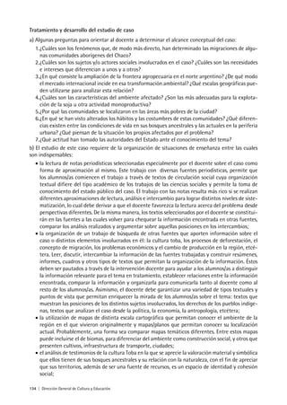 134 | Dirección General de Cultura y Educación
Tratamiento y desarrollo del estudio de caso
a) Algunas preguntas para orientar al docente a determinar el alcance conceptual del caso:
1.¿Cuáles son los fenómenos que, de modo más directo, han determinado las migraciones de algu-
nas comunidades aborígenes del Chaco?
2.¿Cuáles son los sujetos y/o actores sociales involucrados en el caso? ¿Cuáles son las necesidades
e intereses que diferencian a unos y a otros?
3.¿En qué consiste la ampliación de la frontera agropecuaria en el norte argentino? ¿De qué modo
el mercado internacional incide en esa transformación ambiental? ¿Qué escalas geográficas pue-
den utilizarse para analizar esta relación?
4.¿Cuáles son las características del ambiente afectado? ¿Son las más adecuadas para la explota-
ción de la soja u otra actividad monoproductiva?
5.¿Por qué las comunidades se localizaron en las áreas más pobres de la ciudad?
6.¿En qué se han visto alterados los hábitos y las costumbres de estas comunidades? ¿Qué diferen-
cias existen entre las condiciones de vida en sus bosques ancestrales y las actuales en la periferia
urbana? ¿Qué piensan de la situación los propios afectados por el problema?
7.¿Qué actitud han tomado las autoridades del Estado ante el conocimiento del tema?
b) El estudio de este caso requiere de la organización de situaciones de enseñanza entre las cuales
son indispensables:
• la lectura de notas periodísticas seleccionadas especialmente por el docente sobre el caso como
forma de aproximación al mismo. Este trabajo con diversas fuentes periodísticas, permite que
los alumnos/as comiencen el trabajo a través de textos de circulación social cuya organización
textual difiere del tipo académico de los trabajos de las ciencias sociales y permite la toma de
conocimiento del estado público del caso. El trabajo con las notas resulta más rico si se realizan
diferentes aproximaciones de lectura, análisis e intercambio para lograr distintos niveles de siste-
matización, lo cual debe derivar a que el docente favorezca la lectura acerca del problema desde
perspectivas diferentes. De la misma manera, los textos seleccionados por el docente se constitui-
rán en las fuentes a las cuales volver para chequear la información encontrada en otras fuentes,
comparar los análisis realizados y argumentar sobre aquellas posiciones en los intercambios;
• la organización de un trabajo de búsqueda de otras fuentes que aporten información sobre el
caso o distintos elementos involucrados en él: la cultura toba, los procesos de deforestación, el
concepto de migración, los problemas económicos y el cambio de producción en la región, etcé-
tera. Leer, discutir, intercambiar la información de las fuentes trabajadas y construir resúmenes,
informes, cuadros y otros tipos de textos que permitan la organización de la información. Éstos
deben ser pautados a través de la intervención docente para ayudar a los alumnos/as a distinguir
la información relevante para el tema en tratamiento, establecer relaciones entre la información
encontrada, comparar la información y organizarla para comunicarla tanto al docente como al
resto de los alumnos/as. Asimismo, el docente debe garantizar una variedad de tipos textuales y
puntos de vista que permitan enriquecer la mirada de los alumnos/as sobre el tema: textos que
muestran las posiciones de los distintos sujetos involucrados, los derechos de los pueblos indíge-
nas, textos que analizan el caso desde la política, la economía, la antropología, etcétera;
• la utilización de mapas de distinta escala cartográfica que permitan conocer el ambiente de la
región en el que vivieron originalmente y mapas/planos que permitan conocer su localización
actual. Probablemente, una forma sea comparar mapas temáticos diferentes. Entre estos mapas
puede incluirse el de biomas, para diferenciar del ambiente como construcción social, y otros que
presenten cultivos, infraestructura de transporte, ciudades;
• el análisis de testimonios de la cultura Toba en la que se aprecie la valoración material y simbólica
que ellos tienen de sus bosques ancestrales y su relación con la naturaleza, con el fin de apreciar
que sus territorios, además de ser una fuente de recursos, es un espacio de identidad y cohesión
social;
 