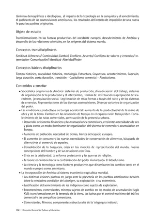 152 | Dirección General de Cultura y Educación
términos demográficos e ideológicos, el impacto de la tecnología en la conquista y el sometimiento,
el quebranto de las cosmovisiones americanas , los resultados del intento de imposición de una nueva
fe para los pueblos originarios.
Objeto de estudio
Transformaciones en las fuerzas productivas del occidente europeo, descubrimiento de América y
desarrollo de las relaciones coloniales, en los orígenes del sistema mundo.
Conceptos transdisciplinares
Similitud-Diferencia/ Continuidad-Cambio/ Conflicto-Acuerdo/ Conflicto de valores y creencias/ In-
terrelación-Comunicación/ Identidad-Alteridad/Poder
Conceptos básicos disciplinarios
Tiempo histórico, causalidad histórica, cronología, Estructura, Coyuntura, acontecimiento, Sucesión,
larga duración, corta duración, transición - Capitalismo comercial – Absolutismo.
Contenidos a enseñar
• Sociedades originarias de América: sistemas de producción, división social del trabajo, sistemas
de organización de la producción y el intercambio, formas de distribución y apropiación del ex-
cedente, jerarquización social. Legitimación de estas formas a través del culto y de los sistemas
de creencias. Representaciones de las diversas cosmovisiones. Diversas variantes de organización
del poder.
• Las condiciones productivas en Europa occidental: aumento de la productividad de la mano de
obra y de la tierra. Cambios en las relaciones de trabajo en el espacio rural: trabajo libre. Forta-
lecimiento de las rutas comerciales, acentuación de la presencia urbana.
•Desarrollo del sistema financiero y las transacciones comerciales, crecientes necesidades de oro
y plata como un modo dominante de organización del sistema de comercio y acumulación en
Europa.
•Aumento de población, necesidad de tierras, límites del espacio europeo.
•El aumento de consumo y las nuevas necesidades de conservación de alimentos, búsqueda de
alternativas al comercio de especies.
•Consolidación de la burguesía, crisis en los modelos de representación del mundo, nuevas
concepciones del hombre y de sus relaciones con Dios.
•Crisis en la cristiandad. La reforma protestante y las guerras de religión.
•Tensiones y cambios hacia la centralización del poder monárquico. El Absolutismo.
•La ciencia y la tecnología como factores productivos que dinamizaron los cambios tanto en el
mundo europeo como americano.
• La incorporación de América al sistema económico capitalista mundial.
•Las distintas visiones puestas en juego ante la presencia de los pueblos americanos: debates
sobre la verdadera condición del aborigen, su explotación o su exterminio.
•Justificación del sometimiento de los indígenas como sujetos de explotación.
•Encomenderos, comerciantes, mineros sujetos de cambio en los modos de acumulación (siglo
XVI): transformaciones en la tenencia de la tierra, las luchas por el control marítimo del tráfico
comercial y las compañías comerciales.
•Comerciantes, Mineros, componentes estructurales de la ‘oligarquia indiana’.
 