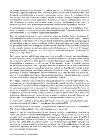 156 | Dirección General de Cultura y Educación
de modelos mediante los que se concreta el ciclo de reproducción de la vida social. La dimensión
histórica de los procesos implicados en las relaciones que esas organizaciones establecen entre sí y con
la naturaleza, posibilitan que se profundicen estudios que incluyan criterios de periodización de la
historia americana. Especialmente en la organización de la estructura productiva, el tipo de sistemas
de intercambio, las relaciones con las economías de centro, la configuración de la estructura social, las
específicas formas de organización espacial, de corrientes políticas e ideológicas, de grupos étnicos, en
definitiva la realidad social producida por la confluencia de todos estos factores socio históricos.
A través de los contenidos y la organización del presente diseño curricular se orienta la tarea de en-
señar críticamente la historiografía de las sociedades implantadas en Latinoamérica restableciendo
simultáneamente la historicidad de las sociedades aborígenes.
Estos pueblos originarios reconocen una historia, un pasado que los ubica frente a la situación de
conquista desde una perspectiva tempo-espacial y cultural que tiene un desarrollo propio. El docente
debe tener en cuenta este aspecto al elaborar las distintas alternativas de estudio que organice para
el desarrollo de la presente unidad, propiciando que los estudiantes indaguen en la diversidad cultu-
ral, encuentren el trasfondo complejo de conformación de la estructura social, analicen los distintos
modos en que ha plasmado la organización colonial, orientado siempre por el propósito de relativizar
el enfoque euro céntrico presente en el discurso que ha atravesado la enseñanza de la historia de
América por largas décadas.
Este enfoque ha velado las historias reales y concretas de los pueblos originarios reemplazándolas por
el discurso justificador de la situación colonial construyendo estereotipos de los vencidos en nombre
de una supuesta superioridad de los pueblos vencedores. Las voces de los pueblos originarios tienen
la autoridad de la supervivencia histórica a través de la resistencia y a través de todas las variantes
de mestización introducidas en los largos siglos de dominación colonial. En las formas precoloniales
de organización de las fuerzas productivas, sobre todo en las áreas de producción agrícola, existían
sistemas de movilización de comunidades, utilización de mano de obra y circulación del excedente
específicos, en algunos casos la propia organización estatal era el factor dinámico en la estructura-
ción de la comunidad y mantenía con ella vínculos de reciprocidad en la distribución del excedente
económico que permitía un manejo equilibrado de hombres y recursos.
En la etapa de colonización estos vínculos se desestructuraron aunque pervivieron parcialmente ele-
mentos propios de la organización antigua. El contacto con los españoles significó la imposición de un
orden externo y fijó una clara asimetría respecto al control del poder, los puntos de articulación entre
los sistemas americanos y las necesidades de los colonizadores permiten comprender las formas en
que se fue desenvolviendo la historia americana, en la cual coexisten culturas diferentes ligadas por
multiplicidad de vínculos entre los cuales no es menor el ejercicio de la violencia entre dominantes
y dominados. Es importante que estos contenidos se recuperen mediante un estudio sistemático que
permita a los estudiantes inferir de ese pasado las características determinantes del presente.
A su vez, y como parte de la Unidad, desarrollaremos las transformaciones políticas, sociales y eco-
nómicas de Europa Occidental entre el siglo XVI y mediados del siglo XVIII.
Estas transformaciones se inscriben en la conformación de los Estados Absolutistas, la crisis del siglo
XVII y la protoindustrialización y las resistencias campesinas y burguesas.
La crisis del siglo XIV, al debilitar el poder feudal, favoreció no sólo la consolidación territorial de los
reinos, sino también el fortalecimiento del poder de los reyes, poder que tendió cada vez más hacia
el modelo de la monarquía absoluta. Según este modelo, que se afianzó en los siglos XVI y XVII, el
poder del rey debía situarse en la cúspide de la sociedad, sin ninguna otra instancia a la que se pu-
diera apelar. Dentro de las monarquías feudales –pese a la fragmentación del poder- siempre había
permanecido la idea de una última instancia un poco imprecisa, el Papa o el Emperador, que además
controlaba o legitimaba ese poder real. Dentro de la nueva concepción de la monarquía, la idea de
esta instancia superior desaparecía.
 