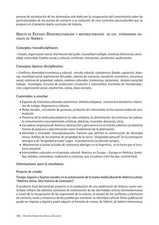 166 | Dirección General de Cultura y Educación
proceso de socialización de los alumnos/as está dado por la recuperación del conocimiento sobre las
particularidades de los puntos de contacto y la evolución de esos contextos pluriculturales que se
propone en el presente diseño curricular de historia.
OBJETO DE ESTUDIO: DESESTRUCTURACIÓN Y REESTRUCTURACIÓN DE LOS ENTRAMADOS SO-
CIALES DE AMÉRICA
Conceptos transdisciplinares
- Estado, organización social, distribución del poder. Causalidad múltiple, similitud, diferencias, diver-
sidad, relatividad. Cambio social y cultural, conflictos, interacción, asimilación, aculturación.
Conceptos básicos disciplinarios
- Conflicto, diversidad económica y cultural, vínculo colonial, subsistencia. Estado, captación, alian-
zas, movilidad social, legitimación del poder, sistema de creencias, excedente económico, estructura
social, sistemas de propiedad, valores, cambios culturales, resistencias, esclavismo, división social del
trabajo, tecnología, circuitos de producción circulación e intercambio, economía de monoproduc-
cion, organización social, estamentos, castas, clases sociales.
Contenidos a enseñar
• Espacios de relaciones culturales asimétricas: ámbitos religiosos, convivencia doméstica, relacio-
nes de trabajo. Hegemonía y culturas.
• Redes sociales , circulación de personas, productos de intercambio en los nuevos modos de acu-
mulación
• Presencia de la multiculturalidad en la vida cotidiana, la alimentación, las creencias, los valores,
la comunicación y las expresiones artísticas, plásticas, musicales, danzarias, otras.
• Los saberes originarios de América: destrucción y pervivencia en el sistema colonial. Las distintas
formas de prejuicio y discriminación como fundamento de la dominación.
• Identidad y etnicidad: conceptualización. Factores que definen la construcción de identidad
étnica. Análisis de los sistemas de propiedad de la tierra: “propiedad comunal” en la concepción
aborigen y de “propiedad privada” según el pensamiento occidental europeo.
• Movimientos y luchas actuales de resistencia aborigen en la Argentina, en la lucha por el terri-
torio ancestral.
• Intercambios culturales en el período colonial: América en Europa – Europa en América. (comi-
das, bebidas, costumbres, tradiciones y creencias, que circularon entre los dos continentes).
Orientaciones para la enseñanza
Proyecto de estudio
Tiempo, Espacio y Sujetos sociales en la construcción de la trama multicultural de América Latina:
“América latina: Una historia de contrastes”
El producto final del presente proyecto es la producción de una publicación de Historia cuyos con-
tenidos reflejen los distintos contextos de construcción de las identidades étnicas latinoamericanas
a través de la recuperación de las expresiones de la cultura, el estudio de los conflictos y escenarios
de contacto, lucha y resistencia de los pueblos por mantener su identidad cultural. Dicha publicación
puede ser impresa o digital y podrá adquirir el formato de revista, de folletín, de boletín informativo,
 