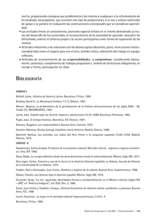 Diseño Curricular para 2° año (SB) | Ciencias Sociales | 169
escrita, proponiendo consignas que problematicen los mismos y coadyuven a la reformulación de
lo estudiado, los propósitos que orientan este tipo de producciones, si se van a utilizar materiales
de apoyo o se pondrá en evaluación las construcciones conceptuales que se consideran aprendi-
das).
• Las actitudes frente al conocimiento, poniendo especial énfasis en el interés demostrado as tra-
vés del desarrollo de los contenidos, el reconocimiento de la necesidad de aprender, descubrir las
dificultades, valorar el esfuerzo propio y la acción participativa como forma de superación de las
mismas.
• Actitudes inherentes a las relaciones con los demás sujetos (docentes, pares, otros actores institu-
cionales) tales como el respeto para con el otro, sentido crítico, valoración del trabajo en equipo,
reflexión.
• Actitudes de reconocimiento de sus responsabilidades y compromisos: considerando básica-
mente: asistencia, cumplimiento de trabajos propuestos y análisis de las lecturas obligatorias, en
tiempo y forma, participación en clase.
BIBLIOGRAFÍA
UNIDAD I
Bethell, Leslie., Historia de América Latina. Barcelona. Crítica, 1990
Brading, David A., La Monarquía Católica. F.C. E, México, 1991.
Mörner, Magnus, La problemática de la periodización de la historia latinoamericana de los siglos XVIII – XX,
Tandil, (7), ANUARIO/IHES, 1992.
Lynch, John, España bajo los Austria. Imperio y absolutismo (1516-1598). Barcelona, Península, 1982.
Pagés, Joan, El tiempo histórico. Barcelona, ICE-Horsori, 1997.
Romano, Ruggiero, Los conquistadores. Buenos Aires, Huemul, 1973.
Sanchez Albornoz, Nicolas (comp), Españoles hacia América. Madrid, Alianza, 1988.
Wachtell, Nathan, Los vencidos. Los indios del Perú frente a la conquista española (1530-1570). Madrid,
Alianza, 1976.
UNIDAD II
Assadourian, Carlos Sempat, El sistema de la economía colonial. Mercado interno, regiones y espacio económi-
co. Lima, IEP, 1982.
Davis, Ralph, La europa atlántica desde los descubrimientos hasta la industrialización. México, Siglo XXI ,1977.
Diaz Lopez, Carlos, Tenencia y uso de la tierra en la América Colonial española. La Habana, Escuela de Historia
de la Universidad de La Habana, 1975.
Fradkin, Raúl y Garavaglia, Juan Carlos, Hombres y mujeres de la colonia. Buenos Aires. Sudamericana. 1998.
Gibson, Charles, Los Aztecas bajo el dominio español. México, Siglo XXI, 1979.
Gruzinski, Serge, “La red agujerada. Identidades étnicas y occidentalización en el México colonial, (siglos XVI
– XIX)” en “América Indígena”, vol. XLVI, Nro. 3, 1986.
Korol, Juan Carlos y Tándeter, Enrique, Historia Económica de América Latina: problemas y procesos. Buenos
Aires, FCE, 1998
Lavrín, Asunción, La mujer en la sociedad colonial hispanoamericana. C.H.A.L. 4.
Barcelona, Crítica, 1990.
 