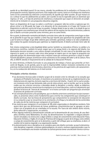 Diseño Curricular para 2° año (SB) | Marco General | 17
queda de su identidad juvenil. En ese marco, atender los problemas de la exclusión y el fracaso es la
preocupación central y objetivo prioritario. Esto implica dar cuenta, tanto en el enfoque de enseñanza
como en los contenidos (su selección y enunciación), de aquello que debe suceder, de qué manera se
va a utilizar lo que los adolescentes ya saben, aún cuando no sea lo esperable para un alumno/a que
ingresa a 2º año , y el tipo de prácticas de enseñanza y evaluación que vayan en dirección al cumpli-
miento de la inclusión en una propuesta educativa exigente.
Hacer un diagnóstico de lo que no saben y confirmar o proponer sólo los cortes y rupturas que im-
plican entrar a la SB puede dar lugar a la ubicación de los alumnos/as en el lugar del fracaso si el
diagnóstico es sólo dar cuenta de lo que no pueden. Trabajar desde lo que se sabe, y no desde lo que se
ignora, propone una enseñanza que articule los saberes de los sujetos con los conocimientos y saberes
que el diseño curricular prescribe como mínimos, pero no como límite.
Por su parte, la dimensión normativa del diseño curricular tiene valor de compromiso como lugar en don-
de se prescribe lo que hay que enseñar y cómo hay que hacerlo para garantizar los propósitos del ciclo
y por lo tanto es el lugar al que debe volverse para controlar, garantizar, evaluar si se está cumpliendo y
para realizar los ajustes necesarios para optimizar su implementación. El diseño curricular tiene valor de
ley.
Este mismo compromiso y esta legalidad deben portar también su naturaleza efímera. La validez y la
pertinencia científica, también la social, exigen que se le ponga límite a la vigencia del diseño. Los
alumnos/as merecen acceder a una cultura siempre actualizada. En este caso se ha decidido que esta
vigencia se ajuste y se renueve cada cinco años porque se espera que en ese lapso la propuesta sea
superada porque los alumnos/as sepan más y mejores cosas que entonces permitan o exijan la modi-
ficación del diseño y porque acontezcan otras cuestiones en los campos del saber y de la cultura. Para
ello, la DGCYE aborda el mejoramiento de la calidad de la Educación Primaria.
En otros términos, el Diseño Curricular es una propuesta de trabajo a futuro que prescribe un hori-
zonte de llegada, no de partida, para lo cual es imprescindible realizar revisiones constantes en las
prácticas institucionales de directores/as y docentes, en las prácticas de supervisión y de asesoramien-
to y en la conducción del sistema en el nivel central.
Principales criterios técnicos
• Las decisiones técnicas sobre el diseño surgen de la tensión entre lo relevado en la consulta que
produjera el Prediseño Curricular, el monitoreo y la asistencia técnica de su implementación y las
elaboraciones de expertos, lectores expertos y escritores del diseño. A partir de lo cual se produ-
cen tensiones entre lo que demanda cada uno de estos actores: qué se escribe, qué no se escribe,
cuáles son los criterios correctos o deseables desde la disciplina a enseñar, desde su didáctica,
qué prácticas docentes caracterizan la enseñanza en el nivel educativo, cuál es el alejamiento que
produce la lectura de “marcas de innovación” en el texto curricular son preguntas que atraviesan
el proceso de producción curricular.
• Las conceptualizaciones y los paradigmas, que en diseños anteriores constituían los ejes transver-
sales, se presentan ahora como fundamentos para orientar los componentes que constituyen el
diseño curricular. Son las líneas de pensamiento que comprometen la concepción de educación
en su conjunto y que se encuentran en la orientación, el enfoque y la selección de los contenidos
de cada una de las materias que componen el currículum.
• Las materias que componen el currículum de SB están organizadas en disciplinas escolares. Esto
quiere decir que son definiciones de temas, problemas, conocimientos que se agrupan, se pres-
criben con el propósito de ser enseñados en la escuela. Por fuera de este ámbito dicho recorte,
dicha selección y organización, no existiría.
• Para algunas materias la denominación coincide con la denominación de una ciencia, de una disci-
plina científica como Matemática. En otras, las denominaciones no responden a ninguna denomi-
nación vinculada a la ciencia sino a algún ámbito o campo de conocimiento como Educación Física,
Educación Artística, e Inglés. En el caso de Prácticas del Lenguaje se parte de la lengua como ámbito
o campo de conocimientos pero se lo denomina a partir del enfoque para su enseñanza, es decir, el
nombre de la materia responde a su organización escolar.
• La denominación área o disciplina no se considera para este diseño curricular, ya que la denomina-
ción disciplinar responde a motivos epistemológicos y la areal a motivos organizacionales y por lo
tanto no constituyen una tensión real sobre la cual sea preciso tomar una decisión técnico-curricu-
 