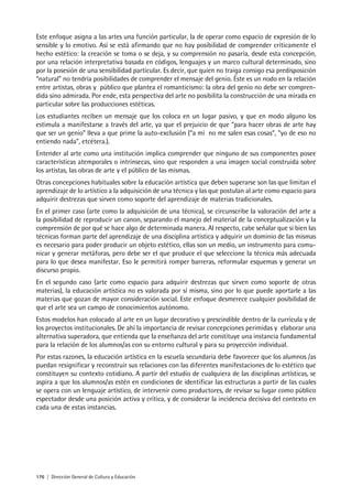 176 | Dirección General de Cultura y Educación
Este enfoque asigna a las artes una función particular, la de operar como espacio de expresión de lo
sensible y lo emotivo. Así se está afirmando que no hay posibilidad de comprender críticamente el
hecho estético: la creación se toma o se deja, y su comprensión no pasaría, desde esta concepción,
por una relación interpretativa basada en códigos, lenguajes y un marco cultural determinado, sino
por la posesión de una sensibilidad particular. Es decir, que quien no traiga consigo esa predisposición
“natural” no tendría posibilidades de comprender el mensaje del genio. Éste es un nodo en la relación
entre artistas, obras y público que plantea el romanticismo: la obra del genio no debe ser compren-
dida sino admirada. Por ende, esta perspectiva del arte no posibilita la construcción de una mirada en
particular sobre las producciones estéticas.
Los estudiantes reciben un mensaje que los coloca en un lugar pasivo, y que en modo alguno los
estimula a manifestarse a través del arte, ya que el prejuicio de que “para hacer obras de arte hay
que ser un genio” lleva a que prime la auto-exclusión (“a mí no me salen esas cosas”, “yo de eso no
entiendo nada”, etcétera.).
Entender al arte como una institución implica comprender que ninguno de sus componentes posee
características atemporales o intrínsecas, sino que responden a una imagen social construida sobre
los artistas, las obras de arte y el público de las mismas.
Otras concepciones habituales sobre la educación artística que deben superarse son las que limitan el
aprendizaje de lo artístico a la adquisición de una técnica y las que postulan al arte como espacio para
adquirir destrezas que sirven como soporte del aprendizaje de materias tradicionales.
En el primer caso (arte como la adquisición de una técnica), se circunscribe la valoración del arte a
la posibilidad de reproducir un canon, separando el manejo del material de la conceptualización y la
comprensión de por qué se hace algo de determinada manera. Al respecto, cabe señalar que si bien las
técnicas forman parte del aprendizaje de una disciplina artística y adquirir un dominio de las mismas
es necesario para poder producir un objeto estético, ellas son un medio, un instrumento para comu-
nicar y generar metáforas, pero debe ser el que produce el que seleccione la técnica más adecuada
para lo que desea manifestar. Eso le permitirá romper barreras, reformular esquemas y generar un
discurso propio.
En el segundo caso (arte como espacio para adquirir destrezas que sirven como soporte de otras
materias), la educación artística no es valorada por sí misma, sino por lo que puede aportarle a las
materias que gozan de mayor consideración social. Este enfoque desmerece cualquier posibilidad de
que el arte sea un campo de conocimientos autónomo.
Estos modelos han colocado al arte en un lugar decorativo y prescindible dentro de la currícula y de
los proyectos institucionales. De ahí la importancia de revisar concepciones perimidas y elaborar una
alternativa superadora, que entienda que la enseñanza del arte constituye una instancia fundamental
para la relación de los alumnos/as con su entorno cultural y para su proyección individual.
Por estas razones, la educación artística en la escuela secundaria debe favorecer que los alumnos /as
puedan resignificar y reconstruir sus relaciones con las diferentes manifestaciones de lo estético que
constituyen su contexto cotidiano. A partir del estudio de cualquiera de las disciplinas artísticas, se
aspira a que los alumnos/as estén en condiciones de identificar las estructuras a partir de las cuales
se opera con un lenguaje artístico, de intervenir como productores, de revisar su lugar como público
espectador desde una posición activa y crítica, y de considerar la incidencia decisiva del contexto en
cada una de estas instancias.
 