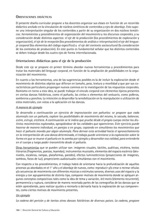 184 | Dirección General de Cultura y Educación
ORIENTACIONES DIDÁCTICAS
El presente diseño curricular propone a los docentes organizar sus clases en función de un recorrido
didáctico anclado en la vinculación de núcleos sintéticos de contenidos y ejes de abordaje. Esto supo-
ne una interpretación singular de los contenidos a partir de su organización en dos núcleos temáti-
cos: herramientas y procedimientos de organización del movimiento y los discursos corporales, y su
consideración desde distintos aspectos: el eje de la producción (los procedimientos de exploración y
organización), el eje de la recepción (los procedimientos de análisis e interpretación) el eje del lengua-
je corporal (los elementos del código específico) y el eje del contexto sociocultural (la consideración
de los contextos de producción). En este punto es fundamental señalar que los distintos contenidos
se deben trabajar desde los cuatro ejes de forma interrelacionada.
Orientaciones didácticas para el eje de la producción
Desde este eje se propone en primer término abordar nuevas herramientas y procedimientos para
tratar los materiales del lenguaje corporal, en función de la ampliación de posibilidades en la orga-
nización del movimiento.
En cuanto a las herramientas, una de las sugerencias posibles es la de incluir la exploración desde el
movimiento de distintos objetos que difieran en tamaño, peso, textura y movilidad y que por sus ca-
racterísticas particulares propongan nuevos caminos en la investigación de las respuestas corporales.
Asimismo en torno a esta idea, se puede trabajar el vínculo corporal con elementos típicos presentes
en ciertas danzas folclóricas, como el pañuelo, las cintas o elementos del vestuario, como polleras,
sombreros y ponchos. La intención es desarrollar la sensibilización en la manipulación o utilización de
estos materiales, con vistas a la aplicación en las danzas.
A manera de ejemplo
Se desarrolla a continuación un ejercicio de improvisación con pañuelos: se propone que cada
alumno/a con un pañuelo, explore las posibilidades de movimiento del mismo, lo sacuda, balancee,
estire, estruje, etcétera. A continuación se le indica que pruebe desde el propio cuerpo imitar los dis-
tintos movimientos explorados, apropiándose de las calidades que aparecieron. Este ejercicio puede
hacerse de manera individual, en parejas o en grupo, copiando en simultáneo los movimientos que
hace el pañuelo movido por algún alumno/a. Para derivar esta actividad hacia el aprovechamiento
en la interpretación de una danza determinada, el trabajo puede orientarse a la exploración sobre la
forma en que se mueve el pañuelo en la zamba por ejemplo y desarrollar esa calidad, para entenderla
en el cuerpo y luego poder transmitirla desde el pañuelo.
Otras herramientas que se pueden utilizar son: imágenes visuales, táctiles, auditivas, etcétera, textos
literarios (fragmentos, poesías, leyendas), instrumentos musicales, elementos del espacio escénico (des-
niveles, escaleras, rampas, plataformas, paredes), efectos luminotécnicos (proyecciones de imágenes,
sombras, focos de luz), proyecciones audiovisuales simultáneas con el movimiento.
Con respecto a los procedimientos, el trabajo habrá de orientarse hacia la profundización de aquellos
procesos ya abordados en el 1° año y el abordaje de nuevos, como: reproducir y/o crear o recrear células
y/o secuencias de movimiento con diferentes músicas o estímulos sonoros, diversos usos del espacio y la
energía y con agrupamientos de distinto tipo, componer motivos de movimiento donde se apliquen al-
gunos conceptos compositivos tales como la idea de tema y variación, leit motiv (elemento recurrente),
permanencia y ruptura, considerar de manera recortada partes de las coreografías de las danzas que se
estén aprendiendo, para realizar ajustes o recrearla o derivarla hacia la exploración de sus componen-
tes, como ciertos motivos de movimiento presentes.
Un ejemplo
La cadena del pericón y de tantas otras danzas folclóricas de diversos países. La cadena, propone
 