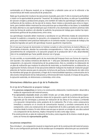 Diseño Curricular para 2° año (SB) | Educación Artística | 199
contextuales en el discurso musical, en su integración y cohesión como así en lo referente a las
características del medio sociocultural de producción.
Dado que la producción involucra las ejecuciones musicales, para este 2º año es necesario profundizar
e insistir en la oportunidad de presentar “muestras” de trabajo de las obras, no sólo por la posibilidad
de ejecutar arreglos y producciones propias, sino también de todos los aprendizajes implicados en la
confluencia de los núcleos y de los ejes de la música. Hacer música y ejecutarla para otros es impor-
tante, pero también deben mostrarse las otras prácticas que se desarrollan en las clases. La modalidad
de clases abiertas es una oportunidad para que el docente y los alumnos/as socialicen prácticas tales
como las formas de analizar y de abordar la audición, los procesos de trabajo para resolver las repre-
sentaciones gráficas de las producciones, entre otros.
Los aprendizajes musicales deben mostrarse y socializarse en sus diferentes modos de conocimiento
musical: la audición y recepción, la ejecución y la composición. Por esto, es necesario darles un es-
pacio para instalarlos como prácticas habituales en el contexto escolar. Los procesos de trabajo y los
productos logrados son parte del aprendizaje musical, igualmente importantes.
En el caso que el grupo de alumnos/as no hubiese cursado en años anteriores, la materia Música, se
recomienda al docente, abordar los contenidos correspondientes a 1ºaño, con un anclaje sobre los
procedimientos de composición y la ejecución propios de la producción del 2º año, desarrollando
éste en la complejidad que fuese posible alcanzar con el grupo.
En este sentido, es recomendable partir de los materiales del lenguaje hacia sus formas de organiza-
ción (acorde a los núcleos temáticos del diseño de 1º año) para abordarlos desde los procesos de la
composición y la ejecución interpretativa de las producciones. Esto es, considerar la elaboración de
un plan de realización que involucre la selección de materiales, su transformación, su elaboración, su
organización formal y textural. En las ejecuciones deberán trabajarse los modos de resolución grupal:
selección de fuentes sonoras para la ejecución, la lectura de partituras, la distribución de roles entre
los miembros del grupo de ejecutantes, el logro de la intencionalidad expresiva y comunicativa de la
obra (como interpretación de las indicaciones y referencias del texto musical), el ensayo de las partes,
la ejecución sostenida, sin detenciones o enmiendas, entre otros.
Orientaciones didácticas para el eje de la Producción
En el eje de la Producción se propone trabajar:
• los procesos compositivos en torno a la construcción, elaboración, transformación -desarrollo y
modos de organización del material sonoro;
• las ejecuciones musicales desde una doble mirada: por un lado, desde su problemática especí-
fica, esto es, el proceso de resolución mismo de la ejecución a partir de la lectura de partituras,
siguiendo por las estrategias y procesos de realización de las obras en los ensayos y arribando
a la ejecución interpretativa como producto de la realización. Por el otro, como consecuencia
inmediata y necesaria en el circuito de comunicación musical, y correlato consecuente de la
composición, como una consecuencia de la comprensión de la obra y pensada como una acción
narrativa desde la música. En este último caso sea que se ejecute un arreglo de una obra autoral
o la composición de los alumnos, implica interpretar la obra como algo nuevo;
• la construcción de un plan de realización de la obra, como esquema de la misma a modo de guía,
como así formas de representación gráfica.
Los procesos compositivos
Para introducir a la composición musical es importante partir de la construcción del material sonoro.
Éste es una configuración particular de los sonidos que el compositor selecciona por sus característi-
 