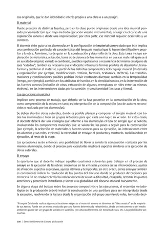 200 | Dirección General de Cultura y Educación
cas originales, que le dan identidad e interés propio a una obra o a un pasaje2
.
El material
Puede proceder de distintas fuentes, pero en la clase puede originarse desde una idea musical pen-
sada previamente (sin que haya mediado ejecución vocal o instrumental), o surge en el curso de una
exploración sonora o desde una improvisación; por otra parte, ese material requiere desarrollo y un
contexto.
El docente debe guiar a los alumnos/as en la configuración del material sonoro dado que éste implica
una combinación particular de características del lenguaje musical que lo hacen identificable y pecu-
liar a la obra. Asimismo, ha de guiar en la construcción y desarrollo de la obra. Esta tarea incluye ex-
ploración de materiales, selección, toma de decisiones de los momentos en que ese material aparecerá
en su estado original, variado o cambiado, posibles repeticiones o recurrencia del mismo en alguno de
esos “estados”; también es necesario que el docente introduzca formas posibles de desarrollar, trans-
formar y combinar el material, a partir de los distintos componentes del lenguaje musical (materiales
y organización: por ejemplo, modificaciones rítmicas, formales, texturales, etcétera). Las transfor-
maciones y combinaciones posibles podrían incluir contrastes diversos: cambios en la temporalidad
(tempo, por ejemplo), cambios en los atributos del sonido, en la densidad sonora, en la intervención de
las fuentes sonoras (inclusión de otras, extracción de algunas, reemplazos de roles entre las mismas,
etcétera), en las intervenciones dadas por la sucesión y simultaneidad (texturas y forma).
Las ejecuciones musicales
Implican otro proceso de trabajo, que debería ser la fase posterior en la comunicación de la obra,
como comprensión de la misma en tanto es interpretación de la composición (sea de autores recono-
cidos o realizada por los alumnos/as).
Se deben abordar obras autorales, donde es posible planear y componer el arreglo musical, con to-
dos los alumnos/as o bien en grupos reducidos para que cada uno logre su versión. En estos casos,
el docente deberá dar una consigna que informe a los alumnos/as el tipo de arreglo que se solicita,
involucrando los componentes musicales que se valorarán, los pasos a seguir para la construcción
(por ejemplo, la selección de materiales y fuentes sonoras para su ejecución, las interacciones entre
los alumnos y sus roles, etcétera), la necesidad de ensayar el producto y mostrarlo, socializándolo en
ejecución, al resto de la clase.
Las ejecuciones serán entonces una posibilidad de llevar a sonido la composición realizada por los
mismos alumnos/as, donde el proceso para ejecutarlas implicará aspectos similares a la ejecución de
obras autorales.
El ensayo
Es oportuno que el docente indique aquellas cuestiones relevantes para trabajar en el proceso de
ensayo en la ejecución de las obras: sincronías en las entradas y cierres en las intervenciones, ajustes
de afinación, aspectos expresivos, ajustes rítmicos y temporales; en otro orden, en los ensayos también
es conveniente indicar la resolución de los puntos del discurso donde se producen detenciones por
errores: a fin de resolver el error la indicación será de aislar la dificultad, ensayarla, retomar los puntos
anteriores y posteriores inmediatos y volver a la globalidad del discurso musical nuevamente.
En alguna etapa del trabajo sobre los procesos compositivos y las ejecuciones, el recorrido metodo-
lógico de la producción deberá incluir la construcción de una partitura para ser interpretada desde
la ejecución, resolviendo la lectura desde la organización del grupo asumiendo roles, tomando deci-
2
François Delalande realiza algunas aclaraciones respecto al material sonoro en términos de “idea musical” en la mayoría
de sus textos. Puede ser un ritmo producido por una fuente determinada –electrónico, desde un instrumento o del medio
ambiente; puede ser un grupo de sonidos en sucesión, con alturas diferentes, sin tonicidad clara, etc. Las posibilidades son
muchas.
 