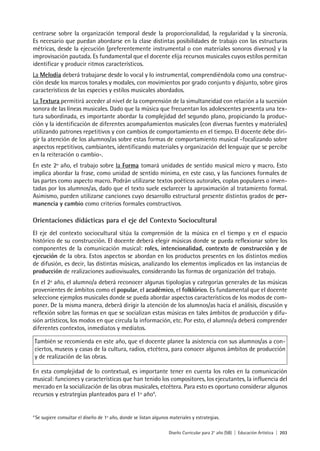Diseño Curricular para 2° año (SB) | Educación Artística | 203
centrarse sobre la organización temporal desde la proporcionalidad, la regularidad y la sincronía.
Es necesario que puedan abordarse en la clase distintas posibilidades de trabajo con las estructuras
métricas, desde la ejecución (preferentemente instrumental o con materiales sonoros diversos) y la
improvisación pautada. Es fundamental que el docente elija recursos musicales cuyos estilos permitan
identificar y producir ritmos característicos.
La Melodía deberá trabajarse desde lo vocal y lo instrumental, comprendiéndola como una construc-
ción desde los marcos tonales y modales, con movimientos por grado conjunto y disjunto, sobre giros
característicos de las especies y estilos musicales abordados.
La Textura permitirá acceder al nivel de la comprensión de la simultaneidad con relación a la sucesión
sonora de las líneas musicales. Dado que la música que frecuentan los adolescentes presenta una tex-
tura subordinada, es importante abordar la complejidad del segundo plano, propiciando la produc-
ción y la identificación de diferentes acompañamientos musicales (con diversas fuentes y materiales)
utilizando patrones repetitivos y con cambios de comportamiento en el tiempo. El docente debe diri-
gir la atención de los alumnos/as sobre estas formas de comportamiento musical -focalizando sobre
aspectos repetitivos, cambiantes, identificando materiales y organización del lenguaje que se percibe
en la reiteración o cambio-.
En este 2º año, el trabajo sobre la Forma tomará unidades de sentido musical micro y macro. Esto
implica abordar la frase, como unidad de sentido mínima, en este caso, y las funciones formales de
las partes como aspecto macro. Podrán utilizarse textos poéticos autorales, coplas populares o inven-
tadas por los alumnos/as, dado que el texto suele esclarecer la aproximación al tratamiento formal.
Asimismo, pueden utilizarse canciones cuyo desarrollo estructural presente distintos grados de per-
manencia y cambio como criterios formales constructivos.
Orientaciones didácticas para el eje del Contexto Sociocultural
El eje del contexto sociocultural sitúa la comprensión de la música en el tiempo y en el espacio
histórico de su construcción. El docente deberá elegir músicas donde se pueda reflexionar sobre los
componentes de la comunicación musical: roles, intencionalidad, contexto de construcción y de
ejecución de la obra. Estos aspectos se abordan en los productos presentes en los distintos medios
de difusión, es decir, las distintas músicas, analizando los elementos implicados en las instancias de
producción de realizaciones audiovisuales, considerando las formas de organización del trabajo.
En el 2º año, el alumno/a deberá reconocer algunas tipologías y categorías generales de las músicas
provenientes de ámbitos como el popular, el académico, el folklórico. Es fundamental que el docente
seleccione ejemplos musicales donde se pueda abordar aspectos característicos de los modos de com-
poner. De la misma manera, deberá dirigir la atención de los alumnos/as hacia el análisis, discusión y
reflexión sobre las formas en que se socializan estas músicas en tales ámbitos de producción y difu-
sión artísticos, los modos en que circula la información, etc. Por esto, el alumno/a deberá comprender
diferentes contextos, inmediatos y mediatos.
También se recomienda en este año, que el docente planee la asistencia con sus alumnos/as a con-
ciertos, museos y casas de la cultura, radios, etcétera, para conocer algunos ámbitos de producción
y de realización de las obras.
En esta complejidad de lo contextual, es importante tener en cuenta los roles en la comunicación
musical: funciones y características que han tenido los compositores, los ejecutantes, la influencia del
mercado en la socialización de las obras musicales, etcétera. Para esto es oportuno considerar algunos
recursos y estrategias planteados para el 1º año4
.
4
Se sugiere consultar el diseño de 1º año, donde se listan algunos materiales y estrategias.
 