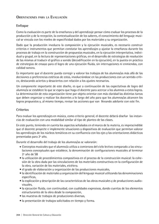 204 | Dirección General de Cultura y Educación
ORIENTACIONES PARA LA EVALUACIÓN
Enfoque
Como la evaluación es parte de la enseñanza y del aprendizaje pensar cómo evaluar los procesos de la
producción y de la recepción, la contextualización de los saberes, el conocimiento del lenguaje musi-
cal se vincula con los niveles de especificidad dados por los materiales y su organización.
Dado que la producción involucra la composición y la ejecución musicales, es necesario construir
criterios e instrumentos que permitan constatar los aprendizajes y ajustar la enseñanza durante los
procesos de trabajo en la construcción de propuestas musicales, en la ejecución interpretativa, indivi-
dual y grupal, en la lectura de representaciones gráficas, en el desarrollo de estrategias de resolución
de las mismas al traducir el gráfico a sonido (decodificación en la ejecución), en la puesta en práctica
de estrategias de ensayo para el logro de una ejecución fluida, sin interrupciones ni enmiendas, con
calidad sonora.
Es importante que el docente pueda corregir y valorar los trabajos de los alumnos/as más allá de las
decisiones o preferencias estéticas de estos, involucrándose en las producciones con un sentido críti-
co, destacando aciertos y desaciertos con relación a los ajustes necesarios.
Un componente importante de este diseño, es que a continuación de las expectativas de logro del
alumno/a se establece lo que se espera que haga el docente para acercar a los alumnos a estos logros.
La determinación de esta organización tiene por objeto orientar con más claridad las distintas tareas
que deben organizar y realizar los docentes a lo largo del año para que los alumnos/as alcancen los
logros propuestos y, al mismo tiempo, revisar las acciones que van llevando adelante con este fin.
Criterios
Para evaluar los aprendizajes en música, como criterio general, el docente deberá diseñar las instan-
cias de evaluación con una modalidad similar al tipo de planteo de las clases.
En este punto, teniendo en cuenta los aspectos señalados en el marco de la materia, es imprescindible
que el docente proyecte e implemente situaciones y dispositivos de evaluación que permitan valorar
los aprendizajes de los núcleos temáticos en su confluencia con los ejes y las orientaciones didácticas
presentadas para 2º año.
Durante el desarrollo del trabajo de los alumnos/as se valorarán:
• Conceptos musicales que el alumno/a utiliza a comienzos del ciclo lectivo comparado a las vincu-
laciones conceptuales que establece, la denominación de configuraciones musicales al terminar
2º año de SB
• la utilización de procedimientos compositivos en el proceso de la construcción musical: la cohe-
sión de la obra dada por las vinculaciones de los materiales constructivos en la configuración de
la obra, variación de los materiales, etcétera.
• el grado de elaboración y organización de las producciones musicales,
• la identificación de materiales y organización del lenguaje musical utilizando las denominaciones
específicas,
• la explicación y descripción de las características de las obras musicales y de producciones audio-
visuales,
• la ejecución fluida, con continuidad, con cualidades expresivas, dando cuentas de los elementos
estructurantes de la obra desde la composición,
• las muestras de trabajos de producciones diversas,
• la presentación de trabajos solicitados en tiempo y forma.
 