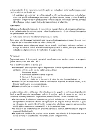 206 | Dirección General de Cultura y Educación
La interpretación de las ejecuciones musicales podrá ser evaluada en tanto los alumnos/as puedan
ejercitar prácticas que involucren:
• el análisis de ejecuciones y arreglos musicales, intercambiando opiniones, dando fun-
damentos y utilizando conceptos musicales que las sustenten, donde puedan describir y
comparar componentes de producciones audiovisuales de contextos y ámbitos diversos,
identificando estilos característicos de los ámbitos de producción.
Instrumentos
Dado que se abordan distintos modos de conocimiento musical relativos a la percepción, a la compo-
sición y a la ejecución, los instrumentos de evaluación deberán poder relevar información respecto a
los aprendizajes en estos modos.
Las evaluaciones en música no deberían ser siempre por escrito.
Con relación a las técnicas y a los dispositivos o instrumentos de evaluación, se sugiere tener en cuen-
ta aquellos que permiten la observación (directa, indirecta).
• Las acciones secuenciadas para resolver tareas grupales constituyen indicadores del proceso
trabajo. No sólo dan cuenta de la metodología particular de la música, sino que también son
indicadores del procedimiento de resolución y de su aprendizaje.
Por ejemplo:
En grupo de no más de 7 integrantes, construir una obra en la que puedan reconocerse tres partes
(puede ser ABA, ABA´, ABB, ABB´, ABC).
Para su construcción tener en cuenta que:
1.La obra deberá estar organizada a partir de propuestas rítmicas, dejando de lado lo melódico. Los
contrastes entre las partes pueden elaborarse a partir de:
I Cambios de tempo;
II Cambios de idea rítmica entre las partes;
III Cambio de fuente sonora;
IV Contrastes dados por la alternancia de ritmo liso y de ritmo estriado, etcéta.
2.Pueden utilizarse fuentes sonoras diversas: instrumentos musicales, materiales sonoros, la voz
(no usar palabras, sino sonoridades vocales).
3.Elaborar un gráfico de la estructura de la obra.
La elaboración de grillas o tablas para valorar los desempeños grupales en los trabajos de producción,
donde se establezcan criterios similares a las listas de cotejo o escalas de evaluación (en estas la se-
cuencia de acciones para resolver las propuestas, también debe ser criterio de valoración).
• La construcción de diagramas o tablas como guías de audición para el análisis de obras, donde
se expliciten los materiales y formas de organización del lenguaje musical, indicando el grado
de integración del análisis: identificación, comparación, relación de las partes, agrupamiento y
clasificación con denominaciones específicas de las configuraciones.
• La resolución de cuestionarios con preguntas cerradas y abiertas, administradas en pequeños
grupos o individualmente.
• Es importante considerar las pruebas escritas y orales, dependiendo de la información que se
quiere relevar y de otros factores relacionados con los tiempos lectivos.
 