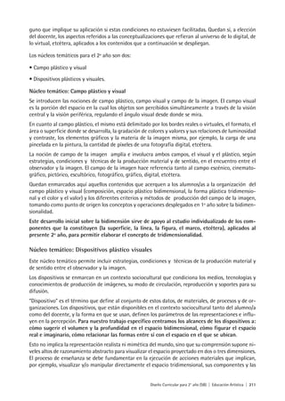 Diseño Curricular para 2° año (SB) | Educación Artística | 211
guno que implique su aplicación si estas condiciones no estuviesen facilitadas. Quedan sí, a elección
del docente, los aspectos referidos a las conceptualizaciones que refieran al universo de lo digital, de
lo virtual, etcétera, aplicados a los contenidos que a continuación se despliegan.
Los núcleos temáticos para el 2º año son dos:
• Campo plástico y visual
• Dispositivos plásticos y visuales.
Núcleo temático: Campo plástico y visual
Se introducen las nociones de campo plástico, campo visual y campo de la imagen. El campo visual
es la porción del espacio en la cual los objetos son percibidos simultáneamente a través de la visión
central y la visión periférica, regulando el ángulo visual desde donde se mira.
En cuanto al campo plástico, el mismo está delimitado por los bordes reales o virtuales, el formato, el
área o superficie donde se desarrolla, la gradación de colores y valores y sus relaciones de luminosidad
y contraste, los elementos gráficos y la materia de la imagen misma, por ejemplo, la carga de una
pincelada en la pintura, la cantidad de píxeles de una fotografía digital, etcétera.
La noción de campo de la imagen amplía e involucra ambos campos, el visual y el plástico, según
estrategias, condiciones y técnicas de la producción material y de sentido, en el encuentro entre el
observador y la imagen. El campo de la imagen hace referencia tanto al campo escénico, cinemato-
gráfico, pictórico, escultórico, fotográfico, gráfico, digital, etcétera.
Quedan enmarcados aquí aquellos contenidos que acerquen a los alumnos/as a la organización del
campo plástico y visual (composición, espacio plástico bidimensional, la forma plástica tridimensio-
nal y el color y el valor) y los diferentes criterios y métodos de producción del campo de la imagen,
tomando como punto de origen los conceptos y operaciones desplegados en 1º año sobre la bidimen-
sionalidad.
Este desarrollo inicial sobre la bidimensión sirve de apoyo al estudio individualizado de los com-
ponentes que la constituyen (la superficie, la línea, la figura, el marco, etcétera), aplicados al
presente 2º año, para permitir elaborar el concepto de tridimensionalidad.
Núcleo temático: Dispositivos plástico visuales
Este núcleo temático permite incluir estrategias, condiciones y técnicas de la producción material y
de sentido entre el observador y la imagen.
Los dispositivos se enmarcan en un contexto sociocultural que condiciona los medios, tecnologías y
conocimientos de producción de imágenes, su modo de circulación, reproducción y soportes para su
difusión.
“Dispositivo” es el término que define al conjunto de estos datos, de materiales, de procesos y de or-
ganizaciones. Los dispositivos, que están disponibles en el contexto sociocultural tanto del alumno/a
como del docente, y la forma en que se usan, definen los parámetros de las representaciones e influ-
yen en la percepción. Para nuestro trabajo específico centramos los alcances de los dispositivos a:
cómo sugerir el volumen y la profundidad en el espacio bidimensional, cómo figurar el espacio
real e imaginario, cómo relacionar las formas entre sí con el espacio en el que se ubican.
Esto no implica la representación realista ni mimética del mundo, sino que su comprensión supone ni-
veles altos de razonamiento abstracto para visualizar el espacio proyectado en dos o tres dimensiones.
El proceso de enseñanza se debe fundamentar en la ejecución de acciones materiales que implican,
por ejemplo, visualizar y/o manipular directamente el espacio tridimensional, sus componentes y las
 